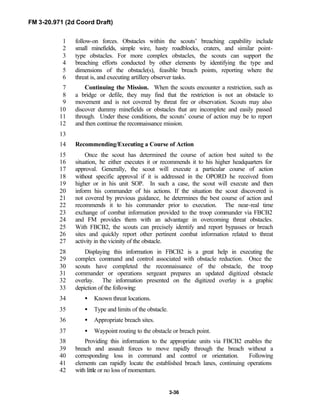 FM 3-20.971 (2d Coord Draft)
3-36
follow-on forces. Obstacles within the scouts’ breaching capability include1
small minefields, simple wire, hasty roadblocks, craters, and similar point-2
type obstacles. For more complex obstacles, the scouts can support the3
breaching efforts conducted by other elements by identifying the type and4
dimensions of the obstacle(s), feasible breach points, reporting where the5
threat is, and executing artillery observer tasks.6
Continuing the Mission. When the scouts encounter a restriction, such as7
a bridge or defile, they may find that the restriction is not an obstacle to8
movement and is not covered by threat fire or observation. Scouts may also9
discover dummy minefields or obstacles that are incomplete and easily passed10
through. Under these conditions, the scouts’ course of action may be to report11
and then continue the reconnaissance mission.12
13
Recommending/Executing a Course of Action14
Once the scout has determined the course of action best suited to the15
situation, he either executes it or recommends it to his higher headquarters for16
approval. Generally, the scout will execute a particular course of action17
without specific approval if it is addressed in the OPORD he received from18
higher or in his unit SOP. In such a case, the scout will execute and then19
inform his commander of his actions. If the situation the scout discovered is20
not covered by previous guidance, he determines the best course of action and21
recommends it to his commander prior to execution. The near-real time22
exchange of combat information provided to the troop commander via FBCB223
and FM provides them with an advantage in overcoming threat obstacles.24
With FBCB2, the scouts can precisely identify and report bypasses or breach25
sites and quickly report other pertinent combat information related to threat26
activity in the vicinity of the obstacle.27
Displaying this information in FBCB2 is a great help in executing the28
complex command and control associated with obstacle reduction. Once the29
scouts have completed the reconnaissance of the obstacle, the troop30
commander or operations sergeant prepares an updated digitized obstacle31
overlay. The information presented on the digitized overlay is a graphic32
depiction of the following:33
• Known threat locations.34
• Type and limits of the obstacle.35
• Appropriate breach sites.36
• Waypoint routing to the obstacle or breach point.37
Providing this information to the appropriate units via FBCB2 enables the38
breach and assault forces to move rapidly through the breach without a39
corresponding loss in command and control or orientation. Following40
elements can rapidly locate the established breach lanes, continuing operations41
with little or no loss of momentum.42
 