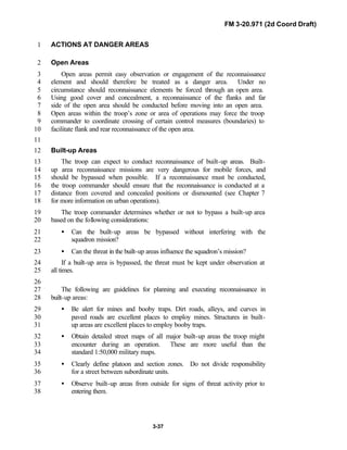 FM 3-20.971 (2d Coord Draft)
3-37
ACTIONS AT DANGER AREAS1
Open Areas2
Open areas permit easy observation or engagement of the reconnaissance3
element and should therefore be treated as a danger area. Under no4
circumstance should reconnaissance elements be forced through an open area.5
Using good cover and concealment, a reconnaissance of the flanks and far6
side of the open area should be conducted before moving into an open area.7
Open areas within the troop’s zone or area of operations may force the troop8
commander to coordinate crossing of certain control measures (boundaries) to9
facilitate flank and rear reconnaissance of the open area.10
11
Built-up Areas12
The troop can expect to conduct reconnaissance of built-up areas. Built-13
up area reconnaissance missions are very dangerous for mobile forces, and14
should be bypassed when possible. If a reconnaissance must be conducted,15
the troop commander should ensure that the reconnaissance is conducted at a16
distance from covered and concealed positions or dismounted (see Chapter 717
for more information on urban operations).18
The troop commander determines whether or not to bypass a built-up area19
based on the following considerations:20
• Can the built-up areas be bypassed without interfering with the21
squadron mission?22
• Can the threat in the built-up areas influence the squadron’s mission?23
If a built-up area is bypassed, the threat must be kept under observation at24
all times.25
26
The following are guidelines for planning and executing reconnaissance in27
built-up areas:28
• Be alert for mines and booby traps. Dirt roads, alleys, and curves in29
paved roads are excellent places to employ mines. Structures in built-30
up areas are excellent places to employ booby traps.31
• Obtain detailed street maps of all major built-up areas the troop might32
encounter during an operation. These are more useful than the33
standard 1:50,000 military maps.34
• Clearly define platoon and section zones. Do not divide responsibility35
for a street between subordinate units.36
• Observe built-up areas from outside for signs of threat activity prior to37
entering them.38
 