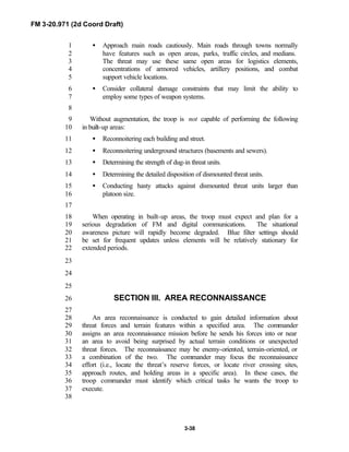 FM 3-20.971 (2d Coord Draft)
3-38
• Approach main roads cautiously. Main roads through towns normally1
have features such as open areas, parks, traffic circles, and medians.2
The threat may use these same open areas for logistics elements,3
concentrations of armored vehicles, artillery positions, and combat4
support vehicle locations.5
• Consider collateral damage constraints that may limit the ability to6
employ some types of weapon systems.7
8
Without augmentation, the troop is not capable of performing the following9
in built-up areas:10
• Reconnoitering each building and street.11
• Reconnoitering underground structures (basements and sewers).12
• Determining the strength of dug-in threat units.13
• Determining the detailed disposition of dismounted threat units.14
• Conducting hasty attacks against dismounted threat units larger than15
platoon size.16
17
When operating in built-up areas, the troop must expect and plan for a18
serious degradation of FM and digital communications. The situational19
awareness picture will rapidly become degraded. Blue filter settings should20
be set for frequent updates unless elements will be relatively stationary for21
extended periods.22
23
24
25
SECTION III. AREA RECONNAISSANCE26
27
An area reconnaissance is conducted to gain detailed information about28
threat forces and terrain features within a specified area. The commander29
assigns an area reconnaissance mission before he sends his forces into or near30
an area to avoid being surprised by actual terrain conditions or unexpected31
threat forces. The reconnaissance may be enemy-oriented, terrain-oriented, or32
a combination of the two. The commander may focus the reconnaissance33
effort (i.e., locate the threat’s reserve forces, or locate river crossing sites,34
approach routes, and holding areas in a specific area). In these cases, the35
troop commander must identify which critical tasks he wants the troop to36
execute.37
38
 