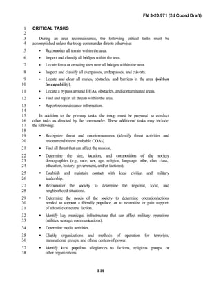 FM 3-20.971 (2d Coord Draft)
3-39
CRITICAL TASKS1
2
During an area reconnaissance, the following critical tasks must be3
accomplished unless the troop commander directs otherwise:4
• Reconnoiter all terrain within the area.5
• Inspect and classify all bridges within the area.6
• Locate fords or crossing sites near all bridges within the area.7
• Inspect and classify all overpasses, underpasses, and culverts.8
• Locate and clear all mines, obstacles, and barriers in the area (within9
its capability).10
• Locate a bypass around BUAs, obstacles, and contaminated areas.11
• Find and report all threats within the area.12
• Report reconnaissance information.13
14
In addition to the primary tasks, the troop must be prepared to conduct15
other tasks as directed by the commander. These additional tasks may include16
the following:17
18
• Recognize threat and countermeasures (identify threat activities and19
recommend threat probable COAs).20
• Find all threat that can affect the mission.21
• Determine the size, location, and composition of the society22
demographics (e.g., race, sex, age, religion, language, tribe, clan, class,23
education, history, government, and/or factions).24
• Establish and maintain contact with local civilian and military25
leadership.26
• Reconnoiter the society to determine the regional, local, and27
neighborhood situations.28
• Determine the needs of the society to determine operation/actions29
needed to support a friendly populace, or to neutralize or gain support30
of a hostile or neutral faction.31
• Identify key municipal infrastructure that can affect military operations32
(utilities, sewage, communications).33
• Determine media activities.34
• Clarify organizations and methods of operation for terrorists,35
transnational groups, and ethnic centers of power.36
• Identify local populous allegiances to factions, religious groups, or37
other organizations.38
 