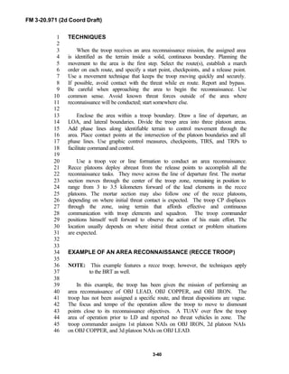 FM 3-20.971 (2d Coord Draft)
3-40
TECHNIQUES1
2
When the troop receives an area reconnaissance mission, the assigned area3
is identified as the terrain inside a solid, continuous boundary. Planning the4
movement to the area is the first step. Select the route(s), establish a march5
order on each route, and specify a start point, checkpoints, and a release point.6
Use a movement technique that keeps the troop moving quickly and securely.7
If possible, avoid contact with the threat while en route. Report and bypass.8
Be careful when approaching the area to begin the reconnaissance. Use9
common sense. Avoid known threat forces outside of the area where10
reconnaissance will be conducted; start somewhere else.11
12
Enclose the area within a troop boundary. Draw a line of departure, an13
LOA, and lateral boundaries. Divide the troop area into three platoon areas.14
Add phase lines along identifiable terrain to control movement through the15
area. Place contact points at the intersection of the platoon boundaries and all16
phase lines. Use graphic control measures, checkpoints, TIRS, and TRPs to17
facilitate command and control.18
19
Use a troop vee or line formation to conduct an area reconnaissance.20
Recce platoons deploy abreast from the release points to accomplish all the21
reconnaissance tasks. They move across the line of departure first. The mortar22
section moves through the center of the troop zone, remaining in position to23
range from 3 to 3.5 kilometers forward of the lead elements in the recce24
platoons. The mortar section may also follow one of the recce platoons,25
depending on where initial threat contact is expected. The troop CP displaces26
through the zone, using terrain that affords effective and continuous27
communication with troop elements and squadron. The troop commander28
positions himself well forward to observe the action of his main effort. The29
location usually depends on where initial threat contact or problem situations30
are expected.31
32
33
EXAMPLE OF AN AREA RECONNAISSANCE (RECCE TROOP)34
35
NOTE: This example features a recce troop; however, the techniques apply36
to the BRT as well.37
38
In this example, the troop has been given the mission of performing an39
area reconnaissance of OBJ LEAD, OBJ COPPER, and OBJ IRON. The40
troop has not been assigned a specific route, and threat dispositions are vague.41
The focus and tempo of the operation allow the troop to move to dismount42
points close to its reconnaissance objectives. A TUAV over flew the troop43
area of operation prior to LD and reported no threat vehicles in zone. The44
troop commander assigns 1st platoon NAIs on OBJ IRON, 2d platoon NAIs45
on OBJ COPPER, and 3d platoon NAIs on OBJ LEAD.46
 