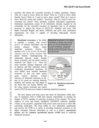 FM 3-20.971 (2d Coord Draft)
1-11
Situational awareness is the ability
to maintain a constant, clear mental
picture of relevant information and
the tactical situation. This picture
includes a knowledge of both the
friendly and threat situations and of
relevant terrain.
questions that dictate the successful execution of military operations. Simply,1
what do I need to know about the threat? What do I need to know about2
friendly forces? What do I need to know about myself? What do I need to3
know about the terrain and weather? Succinctly, what do I need to know for4
command and control? These questions constitute information requirements.5
Information requirements consist of all information elements required by the6
commander for the successful execution of operations; that is, all elements7
necessary to address the factors of METT-TC. Outfitted with Force XXI8
Battle Command Brigade and Below (FBCB2) and given clear information9
requirements, the troop is capable of providing high-quality relevant10
information.11
Situational awareness is the ability12
to maintain a constant, clear mental13
picture of relevant information and the14
tactical situation. Simply stated,15
situational awareness answers the16
question what is the terrain, the friendly17
situation, and the enemy situation. This18
picture includes visualizing/seeing the19
relationship between terrain, friendly20
forces (yourself), and the threat (enemy)21
situations (see Figure 1-5). Since the22
troop normally operates dispersed, with23
its platoons and their individual sections24
conducting decentralized operations, all25
recce leaders must maintain situational26
awareness so they can make sound,27
quick tactical decisions. Critical28
outcomes of situational awareness on the29
part of all scouts are reducing fratricide30
incidents and staying one step ahead of31
the threat they are facing. FBCB2 and32
the Army tactical command and control33
system (ATCCS) assist recce leaders in attaining situational awareness.34
35
The recce platoon and troop assess and report all information within their36
area of operations (AO) to fulfill their primary responsibility of assisting the37
brigade or RSTA squadron in achieving awareness of the situation. The troop38
employs its scout and human intelligence (HUMINT) collection capability39
(“boots on the ground”), augmented with sensor assets and access to other ISR40
reach-back information. The troop fulfills its own information requirements41
and answers the CCIR as it assists in providing situational awareness to the42
higher command. Relevant information as well as a leader’s operational43
picture and the common operational picture (COP) assist in achieving44
situational awareness.45
Figure 1-5. Situational awareness
picture.
 