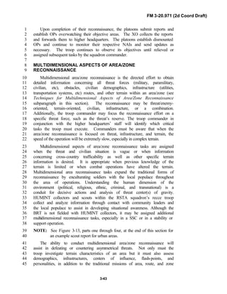 FM 3-20.971 (2d Coord Draft)
3-43
Upon completion of their reconnaissance, the platoons submit reports and1
establish OPs overwatching their objective areas. The XO collects the reports2
and forwards them to higher headquarters. The platoons establish dismounted3
OPs and continue to monitor their respective NAIs and send updates as4
necessary. The troop continues to observe its objectives until relieved or5
assigned subsequent tasks by the squadron commander.6
7
MULTIDIMENSIONAL ASPECTS OF AREA/ZONE8
RECONNAISSANCE9
Multidimensional area/zone reconnaissance is the directed effort to obtain10
detailed information concerning all threat forces (military, paramilitary,11
civilian, etc), obstacles, civilian demographics, infrastructure (utilities,12
transportation systems, etc) routes, and other terrain within an area/zone (see13
Techniques for Multidimensional Aspects of Area/Zone Reconnaissance14
subparagraph in this section). The reconnaissance may be threat/enemy-15
oriented, terrain-oriented, civilian, infrastructure, or a combination.16
Additionally, the troop commander may focus the reconnaissance effort on a17
specific threat force, such as the threat’s reserve. The troop commander in18
conjunction with the higher headquarters’ staff will identify which critical19
tasks the troop must execute. Commanders must be aware that when the20
area/zone reconnaissance is focused on threat, infrastructure, and terrain, the21
speed of the operation will be extremely slow, especially in complex terrain.22
Multidimensional aspects of area/zone reconnaissance tasks are assigned23
when the threat and civilian situation is vague or when information24
concerning cross-country trafficability as well as other specific terrain25
information is desired. It is appropriate when previous knowledge of the26
terrain is limited or when combat operations have altered the terrain.27
Multidimensional area reconnaissance tasks expand the traditional forms of28
reconnaissance by enculturating soldiers with the local populace throughout29
the area of operations. Understanding the human dimension of the30
environment (political, religious, ethnic, criminal, and transnational) is a31
conduit for decisive actions and analysis of threat center(s) of gravity.32
HUMINT collectors and scouts within the RSTA squadron’s recce troop33
collect and analyze information through contact with community leaders and34
the local populace to assist in developing situational awareness. Although the35
BRT is not fielded with HUMINT collectors, it may be assigned additional36
multidimensional reconnaissance tasks, especially in a SSC or in a stability or37
support operation.38
NOTE: See Figure 3-13, parts one through four, at the end of this section for39
an example scout report for urban areas.40
The ability to conduct multidimensional area/zone reconnaissance will41
assist in defeating or countering asymmetrical threats. Not only must the42
troop investigate terrain characteristics of an area but it must also assess43
demographics, infrastructures, centers of influence, flash-points, and44
personalities, in addition to the traditional missions of area, route, and zone45
 