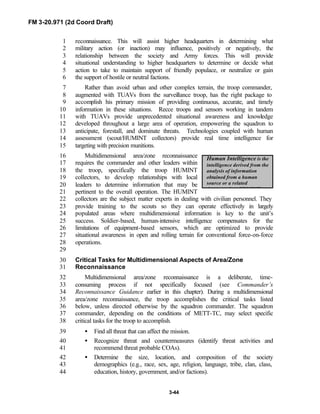 FM 3-20.971 (2d Coord Draft)
3-44
Human Intelligence is the
intelligence derived from the
analysis of information
obtained from a human
source or a related
document by a HUMINT
reconnaissance. This will assist higher headquarters in determining what1
military action (or inaction) may influence, positively or negatively, the2
relationship between the society and Army forces. This will provide3
situational understanding to higher headquarters to determine or decide what4
action to take to maintain support of friendly populace, or neutralize or gain5
the support of hostile or neutral factions.6
Rather than avoid urban and other complex terrain, the troop commander,7
augmented with TUAVs from the surveillance troop, has the right package to8
accomplish his primary mission of providing continuous, accurate, and timely9
information in these situations. Recce troops and sensors working in tandem10
with TUAVs provide unprecedented situational awareness and knowledge11
developed throughout a large area of operation, empowering the squadron to12
anticipate, forestall, and dominate threats. Technologies coupled with human13
assessment (scout/HUMINT collectors) provide real time intelligence for14
targeting with precision munitions.15
Multidimensional area/zone reconnaissance16
requires the commander and other leaders within17
the troop, specifically the troop HUMINT18
collectors, to develop relationships with local19
leaders to determine information that may be20
pertinent to the overall operation. The HUMINT21
collectors are the subject matter experts in dealing with civilian personnel. They22
provide training to the scouts so they can operate effectively in largely23
populated areas where multidimensional information is key to the unit’s24
success. Soldier-based, human-intensive intelligence compensates for the25
limitations of equipment-based sensors, which are optimized to provide26
situational awareness in open and rolling terrain for conventional force-on-force27
operations.28
29
Critical Tasks for Multidimensional Aspects of Area/Zone30
Reconnaissance31
Multidimensional area/zone reconnaissance is a deliberate, time-32
consuming process if not specifically focused (see Commander’s33
Reconnaissance Guidance earlier in this chapter). During a multidimensional34
area/zone reconnaissance, the troop accomplishes the critical tasks listed35
below, unless directed otherwise by the squadron commander. The squadron36
commander, depending on the conditions of METT-TC, may select specific37
critical tasks for the troop to accomplish.38
• Find all threat that can affect the mission.39
• Recognize threat and countermeasures (identify threat activities and40
recommend threat probable COAs).41
• Determine the size, location, and composition of the society42
demographics (e.g., race, sex, age, religion, language, tribe, clan, class,43
education, history, government, and/or factions).44
 