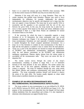 FM 3-20.971 (2d Coord Draft)
3-47
better it is to control the mission and issue FRAGOs when necessary. TIRS1
are the best control measure for FBCB2 since they do not clutter the screen.2
Determine if the troop will move in a troop formation. There may be3
certain situations that prohibit troop formation. Platoons may need to move4
independently for infiltration, for example. Additionally, the platoon’s5
reconnaissance objectives may be specific and dispersed over a large area that6
does not support a troop formation. The troop may be given specific NAIs to7
reconnoiter and the squadron is not concerned with the rest of the area8
between the given NAIs. In this case, the troop merely has to plan how to9
move to those specific NAIs based on the threat and terrain. Infiltration routes10
are determined if there is a high threat. Routes are established for tactical11
movement if there is a low threat.12
If the area/zone for which the troop is responsible supports a troop13
formation (6 to 10 kilometers), the troop commander may use several14
formation techniques (see Chapter 2 for movement formations). Platoon and15
troop reconnaissance formations are used especially if detailed reconnaissance16
is needed throughout the troop’s assigned operational environment. Use a17
troop vee or line formation to conduct an area reconnaissance if the threat is18
high and the trail platoon is needed to react to contact from the lead platoons.19
Troop vee is used if the lead platoons are focused on terrain and identification20
of HUMINT and infrastructure reconnaissance intelligence requirements21
while the trail platoon concentrates on the HUMINT and infrastructure22
intelligence requirements. Platoons deploy abreast from the release points to23
accomplish all the reconnaissance tasks. They move out across the line of24
departure first.25
The mortar section moves through the center of the troop’s26
reconnaissance, remaining in position to range from 3 to 3.5 kilometers27
forward of the lead elements in the recce platoons. The mortar section may28
also follow one of the recce platoons, depending on where initial threat29
contact is expected. The troop CP displaces through the zone, using terrain30
that affords effective and continuous communication with troop elements and31
squadron. The troop commander positions himself well forward to observe32
the action of his main effort. The location usually depends on where initial33
threat contact or problem situations are expected.34
35
36
EXAMPLE OF AN AREA RECONNAISSANCE WITH37
MULTIDIMENSIONAL RECONNAISSANCE ASPECTS (SSC)38
The troop conducts its area reconnaissance in an area defined by PL SPUR39
to PL PISTOL between PL PONY and PL QUARTER (see Figure 3-12). The40
purpose of the reconnaissance is to determine how the brigade will best attack41
without interdiction from the enemy/threat and civilians. It is also important to42
determine what infrastructure can support friendly forces.43
 