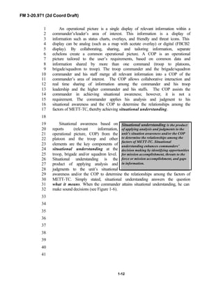 FM 3-20.971 (2d Coord Draft)
1-12
Situational understanding is the product
of applying analysis and judgments to the
unit’s situation awareness and/or the COP
to determine the relationships among the
factors of METT-TC. Situational
understanding enhances commanders’
decision making by identifying opportunities
for mission accomplishment, threats to the
force or mission accomplishment, and gaps
in information.
An operational picture is a single display of relevant information within a1
commander’s/leader’s area of interest. This information is a display of2
information such as status charts, overlays, and friendly and threat icons. This3
display can be analog (such as a map with acetate overlay) or digital (FBCB24
display). By collaborating, sharing, and tailoring information, separate5
echelons create a common operational picture. A COP is an operational6
picture tailored to the user’s requirements, based on common data and7
information shared by more than one command (troop to platoons,8
brigade/squadron to troop). The troop commander and the brigade/squadron9
commander and his staff merge all relevant information into a COP of the10
commander’s area of interest. The COP allows collaborative interaction and11
real time sharing of information among the commander and his troop12
leadership and the higher commander and his staffs. The COP assists the13
commander in achieving situational awareness; however, it is not a14
requirement. The commander applies his analysis and judgment to his15
situational awareness and the COP to determine the relationships among the16
factors of METT-TC, thereby achieving situational understanding.17
18
Situational awareness based on19
reports (relevant information,20
operational picture, COP) from the21
platoon and the troop and other22
elements are the key components of23
situational understanding at the24
troop, brigade and/or squadron level.25
Situational understanding is the26
product of applying analysis and27
judgments to the unit’s situational28
awareness and/or the COP to determine the relationships among the factors of29
METT-TC. Simply stated, situational understanding answers the question30
what it means. When the commander attains situational understanding, he can31
make sound decisions (see Figure 1-6).32
33
34
35
36
37
38
39
40
41
 