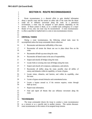 FM 3-20.971 (2d Coord Draft)
3-54
SECTION IV. ROUTE RECONNAISSANCE1
2
3
Route reconnaissance is a directed effort to gain detailed information4
about a specific route and the terrain on either side of the route that the threat5
could use to influence movement along the route. In a permissive6
environment, a route may be assigned to each platoon, depending on the7
terrain. If threat contact is likely, as in a smaller-scale contingency or a major8
theater of war, only one route may be reconnoitered. A route reconnaissance9
is often a specified or implied task in a zone or area reconnaissance mission.10
11
12
CRITICAL TASKS13
During a route reconnaissance, the following critical tasks must be14
accomplished unless the troop commander directs otherwise:15
• Reconnoiter and determine trafficability of the route.16
• Reconnoiter all terrain the threat can use to place direct fires on the17
route.18
• Reconnoiter all built-up areas along the route.19
• Reconnoiter all lateral routes in the area of responsibility.20
• Inspect and classify all bridges along the route.21
• Locate fords or crossing sites near all bridges along the route.22
• Inspect and classify all overpasses, underpasses, and culverts.23
• Reconnoiter all defiles along the route; possibly clear all defiles of24
enemy and obstacles within its capability, or locate a bypass.25
• Locate mines, obstacles, and barriers, and within its capability, clear26
the route.27
• Locate a bypass around obstacles and contaminated areas.28
• Locate a bypass around or, if the mission requires, routes through29
built-up areas.30
• Report route information.31
• Find and report all threats that can influence movement along the32
route.33
34
35
TECHNIQUES36
The troop commander directs the troop to conduct a route reconnaissance37
as a mission or as a specific task in another mission. This section discusses38
route reconnaissance in the context of an assigned troop mission.39
 