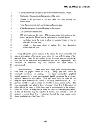FM 3-20.971 (2d Coord Draft)
3-55
The troop commander considers several factors in formulating his concept.1
• Start point, release point, and designation of the route.2
• Mission to be performed at the start point and after reaching the3
release point.4
• Time the mission is to start, and if required, be completed.5
• Critical points along the route identified as checkpoints.6
• Any constraints or restrictions.7
• IPB information on the route. IPB provides critical information on the8
enemy and terrain. Threats may be encountered in two basic forms:9
− Ambushes along the route in close or restricted terrain or tied to10
obstacles along the route.11
− Attack by long-range direct or indirect fires from dominating12
terrain along the route.13
14
Using IPB results and an analysis of the terrain, the troop commander will15
gain an appreciation of the danger areas within his zone and the nature of the16
potential threat. From this information, he can determine how much terrain on17
each flank of the route must be reconnoitered and his task organization. Any18
constraints or restrictions may also influence how much terrain is19
reconnoitered.20
21
Lateral boundaries, LD, LOA, route, and a single phase line are used along22
with TIRS for graphic control on FBCB2. (Map grid lines cannot be23
completely suppressed for printing.) The troop commander’s graphical24
control measures for a route reconnaissance should incorporate the key troop25
graphics (boundaries, checkpoints, TIRS and phase lines) in order for the26
troop to report effectively and clearly to the troop commander and CP. The27
graphics should be kept as simple as possible to avoid screen clutter. The28
troop commander may elect to draw a boundary from 2 to 5 kilometers on29
either side of the route to define how wide a reconnaissance of the adjacent30
terrain he desires. Checkpoints or TIRS are used for referencing key points.31
A line of departure may be depicted if needed, and normally a limit of32
advance is shown from 3 to 5 kilometers beyond the route release point.33
Again, simplicity is key. See Figure 3-14.34
35
 