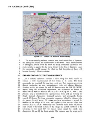 FM 3-20.971 (2d Coord Draft)
3-56
1
Figure 3-14. Sample FBCB2 route recon overlay.2
The troop normally performs a tactical road march to the line of departure3
and deploys to execute the reconnaissance of the route. Based on the amount4
of intelligence known about the threat, the troop commander determines how5
much security is required for the move forward to the line of departure. Also6
the commander should consider the effect his final disposition of forces will7
have on the troop’s follow-on mission.8
9
EXAMPLE OF A ROUTE RECONNAISSANCE10
In a stability operations scenario, a recce troop has been ordered to11
conduct a route reconnaissance of two routes in its sector. The troop12
commander has organized the troop into a split vee. Two platoons are moving13
abreast, conducting an area reconnaissance, with one platoon following,14
focusing on the two routes. 1st and 3d platoons cross the LD (PL NATE)15
abreast, using the two-section organization, and reconnoiter the terrain on16
either side of ROUTE SABER and ROUTE SPUR, up to PL ALEX. The17
platoons have a multidimensional reconnaissance focus and are looking for18
illegal factional checkpoints, displaced persons, and propaganda hostile19
towards US forces. The troop commander maneuvers behind 1st platoon, with20
the mortars located nearby. 3d platoon conducts reconnaissance around the21
outskirts of the village in its zone, and explores routes into the village that22
intersect ROUTE SPUR. Additionally the HUMINT teams from 3d platoon23
meet several of the local civilians in the village and collect HUMINT to be24
forwarded to the troop CP. 1st platoon scouts search the woods near25
checkpoints 11 and 12 for threat activity. The platoons scan the terrain north26
 