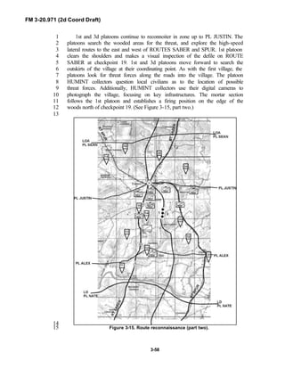 FM 3-20.971 (2d Coord Draft)
3-58
1st and 3d platoons continue to reconnoiter in zone up to PL JUSTIN. The1
platoons search the wooded areas for the threat, and explore the high-speed2
lateral routes to the east and west of ROUTES SABER and SPUR. 1st platoon3
clears the shoulders and makes a visual inspection of the defile on ROUTE4
SABER at checkpoint 19. 1st and 3d platoons move forward to search the5
outskirts of the village at their coordinating point. As with the first village, the6
platoons look for threat forces along the roads into the village. The platoon7
HUMINT collectors question local civilians as to the location of possible8
threat forces. Additionally, HUMINT collectors use their digital cameras to9
photograph the village, focusing on key infrastructures. The mortar section10
follows the 1st platoon and establishes a firing position on the edge of the11
woods north of checkpoint 19. (See Figure 3-15, part two.)12
13
14
Figure 3-15. Route reconnaissance (part two).15
 