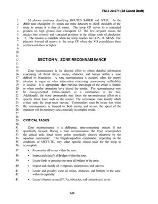 FM 3-20.971 (2d Coord Draft)
3-59
2d platoon continues classifying ROUTES SABER and SPUR. At the1
defile near checkpoint 19, scouts use mine detectors to check shoulders of the2
route to ensure it is free of mines. The troop CP moves to a concealed3
position on high ground near checkpoint 12. The first sergeant moves the4
medics into covered and concealed positions in the village south of checkpoint5
16. The mission is complete when the troop reaches the LOA, PL SEAN. The6
platoons forward all reports to the troop CP where the XO consolidates them7
and forwards them to higher8
9
10
11
SECTION V. ZONE RECONNAISSANCE12
13
14
Zone reconnaissance is the directed effort to obtain detailed information15
concerning all threat forces, routes, obstacles, and terrain within a zone16
defined by boundaries. A zone reconnaissance is assigned when the enemy17
situation is vague or when information concerning cross-country trafficability18
is desired. It is appropriate when previous knowledge of the terrain is limited19
or when combat operations have altered the terrain. The reconnaissance may20
be enemy-oriented, terrain-oriented, or a combination of the two.21
Additionally, the troop commander may focus the reconnaissance effort on a22
specific threat force such as the reserve. The commander must identify which23
critical tasks the troop must execute. Commanders must be aware that when24
the reconnaissance is focused on both enemy and terrain, the speed of the25
operation will be extremely slow, especially in complex terrain.26
27
28
CRITICAL TASKS29
30
Zone reconnaissance is a deliberate, time-consuming process if not31
specifically focused. During a zone reconnaissance, the troop accomplishes32
the critical tasks listed below unless specifically directed otherwise by the33
squadron commander. The brigade/squadron commander, depending on the34
conditions of METT-TC, may select specific critical tasks for the troop to35
accomplish.36
• Reconnoiter all terrain within the zone.37
• Inspect and classify all bridges within the zone.38
• Locate fords or crossing sites near all bridges in the zone.39
• Inspect and classify all overpasses, underpasses, and culverts.40
• Locate and possibly clear all mines, obstacles, and barriers in the zone41
within its capability.42
• Locate a bypass around BUAs, obstacles, and contaminated areas.43
 
