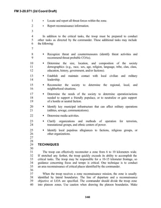 FM 3-20.971 (2d Coord Draft)
3-60
• Locate and report all threat forces within the zone.1
• Report reconnaissance information.2
3
In addition to the critical tasks, the troop must be prepared to conduct4
other tasks as directed by the commander. These additional tasks may include5
the following:6
7
• Recognize threat and countermeasures (identify threat activities and8
recommend threat probable COAs).9
• Determine the size, location, and composition of the society10
demographics (e.g., race, sex, age, religion, language, tribe, clan, class,11
education, history, government, and/or factions).12
• Establish and maintain contact with local civilian and military13
leadership.14
• Reconnoiter the society to determine the regional, local, and15
neighborhood situations.16
• Determine the needs of the society to determine operation/actions17
needed to support a friendly populace, or to neutralize or gain support18
of a hostile or neutral faction.19
• Identify key municipal infrastructure that can affect military operations20
(utilities, sewage, communications).21
• Determine media activities.22
• Clarify organizations and methods of operation for terrorists,23
transnational groups, and ethnic centers of power.24
• Identify local populous allegiances to factions, religious groups, or25
other organizations.26
27
28
TECHNIQUES29
30
The troop can effectively reconnoiter a zone from 6 to 10 kilometers wide.31
If stretched any farther, the troop quickly exceeds its ability to accomplish the32
critical tasks. The troop may be responsible for a 10-15 kilometer frontage, so33
guidance concerning focus and tempo is critical. One technique is to conduct34
an area reconnaissance of critical places identified by the commander.35
36
When the troop receives a zone reconnaissance mission, the zone is usually37
identified by lateral boundaries. The line of departure and a reconnaissance38
objective or LOA are specified. The commander should divide the troop zone39
into platoon zones. Use caution when drawing the platoon boundaries. Make40
 