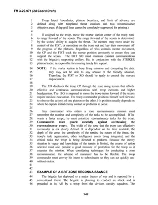 FM 3-20.971 (2d Coord Draft)
3-62
Troop lateral boundaries, platoon boundary, and limit of advance are1
defined along with templated threat locations and two reconnaissance2
objective areas. (Map grid lines cannot be completely suppressed for printing.)3
4
If assigned to the troop, move the mortar section center of the troop zone5
to range forward of the scouts. The range forward of the scouts is determined6
by the scouts’ ability to acquire the threat. The mortars may move under the7
control of the FIST, or eavesdrop on the troop net and key their movement off8
the progress of the platoons. Regardless of who controls mortar movement,9
the CP and the FIST track the mortar position constantly to ensure they can10
support the scouts. The BRT XO must maintain constant communications11
with the brigade’s supporting artillery. He, in conjunction with the STRIKER12
platoon leader, is responsible for ensuring timely fire support.13
NOTE: If the mortar section is busy firing missions and computing fire data,14
they may not be able to stay abreast of the friendly situation.15
Therefore, the FIST or XO should be ready to control the mortars16
displacement.17
18
The XO displaces the troop CP through the zone using terrain that affords19
effective and continuous communications with troop elements and higher20
headquarters. The 1SG is prepared to move the troop trains forward if the scouts21
require medical evacuation. The troop commander positions himself well forward22
to observe the actions of one platoon or the other. His position usually depends on23
where he expects initial enemy contact or problems to occur.24
25
Any commander who orders a zone reconnaissance mission must26
remember the number and complexity of the tasks to be accomplished. If he27
wants a faster tempo, he must prioritize reconnaissance tasks for the troop.28
Commanders must guard carefully against overtasking the29
reconnaissance assets. The width of the zone that the troop can effectively30
reconnoiter is not clearly defined. It is dependent on the time available, the31
depth of the zone, the complexity of the terrain, the nature of the threat, the32
troop’s task organization, other intelligence assets being integrated, and the33
critical tasks the troop is being directed to perform. Because the enemy34
situation is vague and knowledge of the terrain is limited, the course of action35
selected must also provide a good measure of protection for the troop as it36
executes the mission. When considering techniques for conducting a zone37
reconnaissance, the scheme of maneuver has to be flexible. The troop38
commander must convey his intent to subordinates so they can act quickly and39
without orders.40
41
42
EXAMPLE OF A BRT ZONE RECONNAISSANCE43
The brigade has deployed to a major theater of war and is opposed by a44
conventional threat. The brigade is planning to conduct an attack and is45
preceded in its AO by a troop from the division cavalry squadron. The46
 