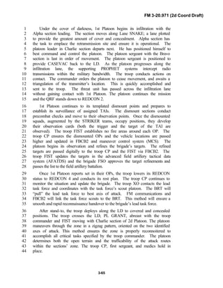 FM 3-20.971 (2d Coord Draft)
3-65
Under the cover of darkness, 1st Platoon begins its infiltration with the1
Alpha section leading. The section moves along Lane SNAKE; a lane plotted2
to provide the greatest amount of cover and concealment. Alpha section has3
the task to emplace the retransmission site and ensure it is operational. The4
platoon leader in Charlie section departs next. He has positioned himself to5
best command and control the platoon. The platoon sergeant with the Bravo6
section is last in order of movement. The platoon sergeant is positioned to7
provide CASEVAC back to the LD. As the platoon progresses along the8
infiltration lane, the supporting PROPHET systems intercept radio9
transmissions within the military bandwidth. The troop conducts actions on10
contact. The commander orders the platoon to cease movement, and awaits a11
triangulation of the transmitter’s location. This is quickly accomplished and12
sent to the troop. The threat unit has passed across the infiltration lane13
without gaining contact with 1st Platoon. The platoon continues the mission14
and the QRF stands down to REDCON 2.15
1st Platoon continues to its templated dismount points and prepares to16
establish its surveillance of assigned TAIs. The dismount sections conduct17
precombat checks and move to their observation points. Once the dismounted18
squads, augmented by the STRIKER teams, occupy positions, they develop19
their observation cards (both the trigger and the target of the TAI are20
observed). The troop FIST establishes no fire areas around each OP. The21
troop CP ensures the dismounted OPs and the vehicle locations are passed22
higher and updated in FBCB2 and maneuver control system (MCS). The23
platoon begins its observation and refines the brigade’s targets. The refined24
targets are passed digitally to the troop CP and the FIST via FBCB2. The25
troop FIST updates the targets in the advanced field artillery tactical data26
system (AFATDS) and the brigade FSO approves the target refinements and27
passes the list to the field artillery battalion.28
Once 1st Platoon reports set in their OPs, the troop lowers its REDCON29
status to REDCON 4 and conducts its rest plan. The troop CP continues to30
monitor the situation and update the brigade. The troop XO contacts the lead31
task force and coordinates with the task force’s scout platoon. The BRT will32
“pull” the lead task force to best axis of attack. FM communications and33
FBCB2 will link the task force scouts to the BRT. This method will ensure a34
smooth and rapid reconnaissance handover to the brigade’s lead task force.35
After stand-to, the troop deploys along the LD to covered and concealed36
positions. The troop crosses the LD, PL GRANT, abreast with the troop37
commander and FIST moving with Charlie section of 2d Platoon. The platoon38
maneuvers through the zone in a zigzag pattern, oriented on the two identified39
axes of attack. This method ensures the zone is properly reconnoitered to40
accomplish all critical tasks specified by the troop commander. The platoon41
determines both the open terrain and the trafficability of the attack routes42
within the sections’ zone. The troop CP, first sergeant, and medics hold in43
place.44
 