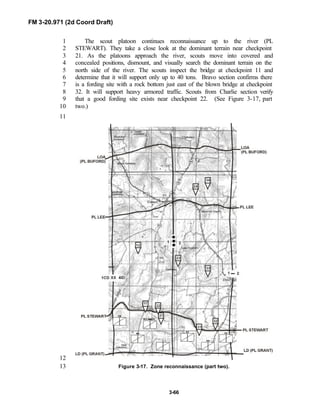 FM 3-20.971 (2d Coord Draft)
3-66
The scout platoon continues reconnaissance up to the river (PL1
STEWART). They take a close look at the dominant terrain near checkpoint2
21. As the platoons approach the river, scouts move into covered and3
concealed positions, dismount, and visually search the dominant terrain on the4
north side of the river. The scouts inspect the bridge at checkpoint 11 and5
determine that it will support only up to 40 tons. Bravo section confirms there6
is a fording site with a rock bottom just east of the blown bridge at checkpoint7
32. It will support heavy armored traffic. Scouts from Charlie section verify8
that a good fording site exists near checkpoint 22. (See Figure 3-17, part9
two.)10
11
12
Figure 3-17. Zone reconnaissance (part two).13
 