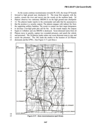 FM 3-20.971 (2d Coord Draft)
3-67
As the scouts continue reconnaissance towards PL LEE, the troop CP bounds1
forward to high ground near checkpoint 21. The troop first sergeant, with the2
medics, crosses the river and moves into the woods on the northern bank. 2d3
Platoon observes two stationary BRDM-2s on the high ground near checkpoint4
12. The platoon leader reports to the commander and adds that his assessment is5
that the position is a security outpost. The platoon engages with indirect fire from6
the supporting artillery battalion. The scouts in contact use their target designators7
to develop a ten-digit polar plot call for fire. As the rounds impact, the outpost8
begins to withdraw and one BRDM is destroyed. Scout dismount teams from 2d9
Platoon move in quickly, capture two wounded prisoners, and search the vehicle10
and personnel. The 2d platoon leader orders one scout dismount team to stay and11
secure the prisoners. The 1SG leads the medics to the location of 2d Platoon12
dismounts and the EPWs. (See Figure 3-17, part three.)13
14
Figure 3-17. Zone reconnaissance (part three).15
 