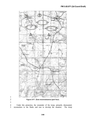 FM 3-20.971 (2d Coord Draft)
3-69
1
Figure 3-17. Zone reconnaissance (part four).2
3
Under this protection, the remainder of the troop, primarily dismounted,4
reconnoiters to the flanks and rear to develop the situation. The troop5
 
