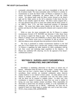 FM 3-20.971 (2d Coord Draft)
3-70
commander acknowledges the report, and moves immediately to link up with1
the 2d platoon leader. The troop commander orders 2d Platoon to continue its2
reconnaissance to locate the threat’s flank. 2d Platoon is organized in a three-3
section, two-vehicle configuration; the platoon leader is with the Charlie4
section. The platoon leader sends his Bravo section forward on the threat’s5
right and his Alpha section on the left to determine if other forces from the6
flanks or rear mutually support the threat. The Bravo section sergeant with a7
two-man dismount team moves in closer and confirms that the threat consists of8
six BMP-2s, three T-72s, and three squad-sized positions of dismounted9
soldiers. The scouts from Alpha section identify the left flank of the threat10
position and discover the flank is protected by obstacles and is exposed to direct11
fires.12
While en route, the troop commander tells the 2d Platoon to continue13
reconnaissance forward of PL BUFORD and determine if other threat forces14
are moving to support the threat in zone. The troop commander directs 2d15
Platoon to position scouts and STRIKERs to observe likely threat avenues of16
approach. 1st Platoon scouts move to checkpoint 24, link up with the lead17
task force platoon scouts, and guide them into positions to observe the threat.18
The troop is positioned to conduct reconnaissance handover to the lead19
task force of the brigade and to provide early warning of threat reinforcement.20
1st Platoon is supporting the battle handover by direct coordination with the21
task force scouts and continuing target acquisition on the objective. 2d22
Platoon has established OPs observing AAs for the approach of the threat’s23
combined arms reserve.24
25
26
SECTION VI. SURVEILLANCE FUNDAMENTALS,27
CAPABILITIES, AND LIMITATIONS28
29
Surveillance is maintaining observation of the threat or named area of30
interest. Information about the threat is always critical. Losing contact with a31
threat force can have a decisive impact on friendly operations. Once under32
surveillance, threat activities are monitored continuously unless observers33
conduct handover or are ordered to break contact. An entire platoon can be34
utilized to maintain contact or a dismounted scout who first makes contact35
with the threat can be assigned to maintain contact. In either case, close36
coordination is required in passing the threat from one scout to another or37
having one scout team maintain constant surveillance. When responsibility for38
observation is passed from one element to another, so is the responsibility for39
maintaining the associated icon in FBCB2. Additionally, the troop may be40
required to hand over threat targets to another unit, such as task force scouts,41
TUAVs, Army aviation, GSR, and IREMBASS.42
43
44
 