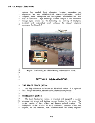 FM 3-20.971 (2d Coord Draft)
1-14
systems fuse standard threat information (location, composition, and1
disposition) but also multidimensional aspects—psychological, physical,2
allegiance, intent, underground and above-ground infrastructure—that must3
now be considered. High technology facilitates analysis of this information4
through digital systems and the transmitting and receiving of intelligence5
(vertically and horizontally) rapidly enhances the brigade’s situational6
awareness. See Figure 1-7.7
8
Figure 1-7. Visualizing the battlefield using reconnaissance assets.9
10
11
12
SECTION II. ORGANIZATIONS13
THE RECCE TROOP (RSTA)14
The troop consists of six officers and 84 enlisted soldiers. It is organized15
into a headquarters section, a mortar section, and three scout platoons.16
17
Headquarters Section18
The troop headquarters section is organized and equipped to perform19
command and control and logistical support functions for the troop. The20
section consists of three officers and fourteen enlisted soldiers. The21
headquarters section includes the troop commander, executive officer, first22
sergeant, and the operations, NBC, communications, and supply sergeants.23
 