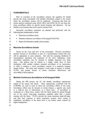 FM 3-20.971 (2d Coord Draft)
3-71
FUNDAMENTALS1
2
Prior to execution of the surveillance mission, the squadron S2 should3
provide the troop commander with detailed information related to the terrain4
where the surveillance mission will be conducted. Extracting data from his5
terrain analysis conducted using ASAS, MCS, and DTSS, the S2 can focus the6
troop surveillance efforts on specific terrain locations and objectives. He can7
identify exact locations that can be used to monitor NAIs.8
Successful surveillance operations are planned and performed with the9
following three fundamentals in mind:10
• Maximize surveillance assets.11
• Maintain continuous surveillance of all assigned NAIs/TAIs.12
• Report all information rapidly and accurately.13
14
Maximize Surveillance Assets15
16
Scouts are the “eyes and ears” of the commander. Previous surveillance17
doctrine focused on surveillance as part of a reconnaissance mission that may18
still be appropriate in some situations. But with the increasing likelihood of19
noncontiguous operations and expansion of the unit’s battlespace, troop20
surveillance operations may be oriented in multiple directions over large21
areas. One platoon may be utilized in a highly visible show of force22
checkpoint, while another conducts mounted surveillance of an intersection,23
or while it conducts a covert surveillance mission of a suspected weapons24
storage facility. The troop must integrate a wide range of sensors, to include25
TUAVs and ground sensors, to ensure maximum effectiveness and26
survivability of these platoons.27
28
Maintain Continuous Surveillance of all Assigned NAIs29
30
During the IPB process, the S2 will identify surveillance requirements31
related to the enemy and terrain. These requirements, combined with the32
CCIR/PIR, are used as tools to direct the surveillance efforts of the troop.33
Surveillance efforts may be focused on terrain features, a specific area (such34
as a built-up area or intersection), or a threat force. If surveillance is35
conducted on a threat force, contact with the threat should be gained through36
use of the scouts’ long-range acquisition capability rather than a chance37
meeting with the threat. TUAVs provide the scouts maximum stand-off range38
and limit their exposure to threat acquisition systems. Once contact is39
established, surveillance of the threat force is not broken unless ordered by40
higher headquarters.41
42
 