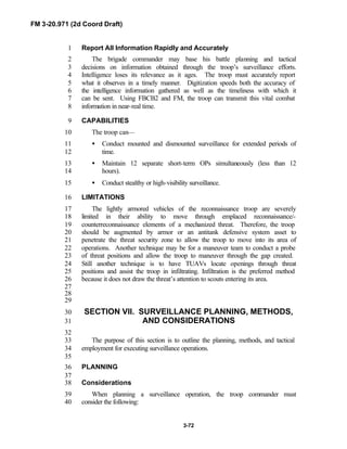 FM 3-20.971 (2d Coord Draft)
3-72
Report All Information Rapidly and Accurately1
The brigade commander may base his battle planning and tactical2
decisions on information obtained through the troop’s surveillance efforts.3
Intelligence loses its relevance as it ages. The troop must accurately report4
what it observes in a timely manner. Digitization speeds both the accuracy of5
the intelligence information gathered as well as the timeliness with which it6
can be sent. Using FBCB2 and FM, the troop can transmit this vital combat7
information in near-real time.8
CAPABILITIES9
The troop can—10
• Conduct mounted and dismounted surveillance for extended periods of11
time.12
• Maintain 12 separate short-term OPs simultaneously (less than 1213
hours).14
• Conduct stealthy or high-visibility surveillance.15
LIMITATIONS16
The lightly armored vehicles of the reconnaissance troop are severely17
limited in their ability to move through emplaced reconnaissance/-18
counterreconnaissance elements of a mechanized threat. Therefore, the troop19
should be augmented by armor or an antitank defensive system asset to20
penetrate the threat security zone to allow the troop to move into its area of21
operations. Another technique may be for a maneuver team to conduct a probe22
of threat positions and allow the troop to maneuver through the gap created.23
Still another technique is to have TUAVs locate openings through threat24
positions and assist the troop in infiltrating. Infiltration is the preferred method25
because it does not draw the threat’s attention to scouts entering its area.26
27
28
29
SECTION VII. SURVEILLANCE PLANNING, METHODS,30
AND CONSIDERATIONS31
32
The purpose of this section is to outline the planning, methods, and tactical33
employment for executing surveillance operations.34
35
PLANNING36
37
Considerations38
When planning a surveillance operation, the troop commander must39
consider the following:40
 