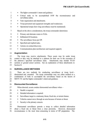 FM 3-20.971 (2d Coord Draft)
3-73
• The higher commander’s intent and guidance.1
• Critical tasks to be accomplished IAW the reconnaissance and2
surveillance plans.3
• Task organization and attachments.4
• Troop personnel and equipment strengths and weaknesses.5
• Operational tempo (how long surveillance must be maintained).6
Based on the above considerations, the troop commander determines:7
• Primary and alternate routes to NAIs.8
• Infiltration/LD locations.9
• The surveillance focus per OP.10
• Specified and implied tasks.11
• Actions on contact/discovery.12
• Communications plan (architecture and required support).13
Augmentation14
The troop may receive attachments. These assets may be under troop15
control or they may be attached to a platoon for their use in the execution of16
the platoon’s specified surveillance tasks. Attachments may include TUAV17
sections or ground sensor sections. See an explanation of these attachments in18
Section II.19
SURVEILLANCE METHODS20
There are two methods for conducting surveillance at troop level—21
dismounted and mounted. The troop commander may use either method or a22
combination of both to accomplish the surveillance based on the factors of23
METT-TC and the higher commander’s intent and guidance.24
25
Dismounted Surveillance26
When directed, scouts conduct dismounted surveillance when—27
• Stealth is required.28
• Detailed information is required.29
• Surveillance target is a stationary threat, fixed site, or terrain feature.30
• Vehicles cannot move through an area because of terrain or threat.31
• Security is the primary concern.32
33
Dismounted surveillance permits a troop to collect detailed information34
about a fixed site or threat from a close proximity. However, dismounted35
reconnaissance is the most time-consuming in terms of OP preparation. The36
 