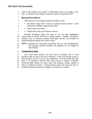 FM 3-20.971 (2d Coord Draft)
3-74
troop is also limited in the number of dismounted scouts it can employ at any1
time. A minimum of nine soldiers is required to operate a long-duration OP.2
Mounted Surveillance3
When directed, scouts conduct mounted surveillance when—4
• Surveillance target allows vehicles to approach (terrain feature or road5
intersection in stability or support operations).6
• Threat contact is not likely.7
• Stealth and security are not primary concerns.8
Mounted surveillance allows the troop to use the high magnification9
vehicle sights to observe NAIs from a greater distance. Though a surveillance10
operation may be primarily mounted, dismounted activities will probably be11
required during the operation for security reasons.12
NOTE: Mounted and dismounted surveillance may be used simultaneously.13
This technique provides flexibility and capitalizes on the strengths of14
both methods.15
CONSIDERATIONS16
Once inside threat territory, the troop must be constantly alert to avoid17
detection while en route to the area of operation. If the scouts become aware of18
threat presence, they try to move away undetected. The scouts fight only when19
there is no alternative, and then they break contact as quickly as possible.20
Following threat contact, the senior scout, with guidance, decides whether to21
abort or continue the mission. Following threat contact, the troop may have to22
establish a temporary position for resupply or evacuation of wounded.23
 