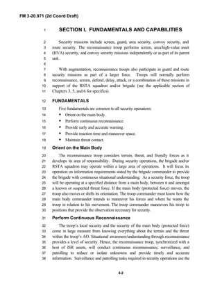 FM 3-20.971 (2d Coord Draft)
4-2
SECTION I. FUNDAMENTALS AND CAPABILITIES1
Security missions include screen, guard, area security, convoy security, and2
route security. The reconnaissance troop performs screen, area/high-value asset3
(HVA) security, and convoy security missions independently or as part of its parent4
unit.5
6
With augmentation, reconnaissance troops also participate in guard and route7
security missions as part of a larger force. Troops will normally perform8
reconnaissance, screen, defend, delay, attack, or a combination of these missions in9
support of the RSTA squadron and/or brigade (see the applicable section of10
Chapters 3, 5, and 6 for specifics).11
FUNDAMENTALS12
Five fundamentals are common to all security operations:13
• Orient on the main body.14
• Perform continuous reconnaissance.15
• Provide early and accurate warning.16
• Provide reaction time and maneuver space.17
• Maintain threat contact.18
Orient on the Main Body19
The reconnaissance troop considers terrain, threat, and friendly forces as it20
develops its area of responsibility. During security operations, the brigade and/or21
RSTA squadron may operate within a large area of operations. It will focus its22
operation on information requirements stated by the brigade commander to provide23
the brigade with continuous situational understanding. As a security force, the troop24
will be operating at a specified distance from a main body, between it and amongst25
a known or suspected threat force. If the main body (protected force) moves, the26
troop also moves or shifts its orientation. The troop commander must know how the27
main body commander intends to maneuver his forces and where he wants the28
troop in relation to his movement. The troop commander maneuvers his troop to29
positions that provide the observation necessary for security.30
Perform Continuous Reconnaissance31
The troop’s local security and the security of the main body (protected force)32
come in large measure from knowing everything about the terrain and the threat33
within the troop’s AO. Situational awareness/understanding through reconnaissance34
provides a level of security. Hence, the reconnaissance troop, synchronized with a35
host of ISR assets, will conduct continuous reconnaissance, surveillance, and36
patrolling to reduce or isolate unknowns and provide timely and accurate37
information. Surveillance and patrolling tasks required in security operations use the38
 