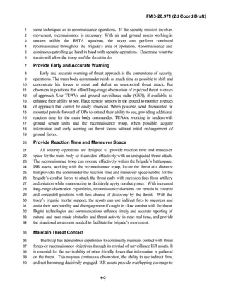 FM 3-20.971 (2d Coord Draft)
4-3
same techniques as in reconnaissance operations. If the security mission involves1
movement, reconnaissance is necessary. With air and ground assets working in2
tandem within the RSTA squadron, the troop can perform continued3
reconnaissance throughout the brigade’s area of operation. Reconnaissance and4
continuous patrolling go hand in hand with security operations. Determine what the5
terrain will allow the troop and the threat to do.6
Provide Early and Accurate Warning7
Early and accurate warning of threat approach is the cornerstone of security8
operations. The main body commander needs as much time as possible to shift and9
concentrate his forces to meet and defeat an unexpected threat attack. Put10
observers in positions that afford long-range observation of expected threat avenues11
of approach. Use TUAVs and ground surveillance radar (GSR), if available, to12
enhance their ability to see. Place remote sensors in the ground to monitor avenues13
of approach that cannot be easily observed. When possible, send dismounted or14
mounted patrols forward of OPs to extend their ability to see, providing additional15
reaction time for the main body commander. TUAVs, working in tandem with16
ground sensor units and the reconnaissance troop, when possible, acquire17
information and early warning on threat forces without initial endangerment of18
ground forces.19
Provide Reaction Time and Maneuver Space20
All security operations are designed to provide reaction time and maneuver21
space for the main body so it can deal effectively with an unexpected threat attack.22
The reconnaissance troop can operate effectively within the brigade’s battlespace.23
ISR assets, working with the reconnaissance troop, locate the threat at a distance24
that provides the commander the reaction time and maneuver space needed for the25
brigade’s combat forces to attack the threat early with precision fires from artillery26
and aviation while maneuvering to decisively apply combat power. With increased27
long-range observation capabilities, reconnaissance elements can remain in covered28
and concealed positions with less chance of discovery by the threat. With the29
troop’s organic mortar support, the scouts can use indirect fires to suppress and30
assist their survivability and disengagement if caught in close combat with the threat.31
Digital technologies and communications enhance timely and accurate reporting of32
natural and man-made obstacles and threat activity in near-real time, and provide33
the situational awareness needed to facilitate the brigade’s movement.34
Maintain Threat Contact35
The troop has tremendous capabilities to continually maintain contact with threat36
forces or reconnaissance objectives through its myriad of surveillance ISR assets. It37
is essential for the survivability of other friendly forces that information is gathered38
on the threat. This requires continuous observation, the ability to use indirect fires,39
and not becoming decisively engaged. ISR assets provide overlapping coverage to40
 