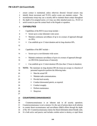 FM 3-20.971 (2d Coord Draft)
4-4
ensure contact is maintained, unless otherwise directed. Ground sensors may1
identify threat movement and TUAVs and/or scouts can maintain contact. The2
reconnaissance troop may use a security drill to maintain threat contact throughout3
the depth of its assigned sector, or it may use other attached assets (i.e., TUAV or4
aerial scouts) to pass the contact back to the brigade or squadron.5
CAPABILITIES6
Capabilities of the RSTA recce troop include—7
• Screen up to a nine-kilometer-wide sector.8
• Maintain continuous surveillance of up to six avenues of approach (through9
six OPs).10
• Can establish up to 12 short-duration and six long-duration OPs.11
12
Capabilities of the BRT include—13
• Screen up to a ten-kilometer-wide sector.14
• Maintain continuous surveillance of up to six avenues of approach (through15
six OPs/NAIs [named areas of interest]).16
• Can establish up to 12 short-duration OPs (less than 12 hours in duration).17
NOTE: The maximum six long-duration OPs the troop can occupy is a function of18
personnel required to perform the following tasks:19
• Man the actual OP.20
• Maintain radio communications.21
• Provide local security.22
• Conduct dismounted patrols, as required.23
• Conduct resupply.24
• Perform maintenance.25
• Sleep/rest.26
27
COUNTERRECONNAISSANCE28
29
Counterreconnaissance is an inherent task in all security operations.30
Counterreconnaissance is not a mission. It is the sum of actions taken at all echelons31
to counter threat reconnaissance and surveillance (R&S) efforts through the depth32
of the AO. Counterreconnaissance denies the threat information about friendly units.33
It is both active and passive and includes combat action to destroy or repel threat34
 