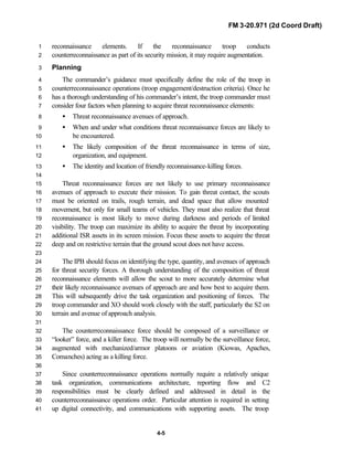 FM 3-20.971 (2d Coord Draft)
4-5
reconnaissance elements. If the reconnaissance troop conducts1
counterreconnaissance as part of its security mission, it may require augmentation.2
Planning3
The commander’s guidance must specifically define the role of the troop in4
counterreconnaissance operations (troop engagement/destruction criteria). Once he5
has a thorough understanding of his commander’s intent, the troop commander must6
consider four factors when planning to acquire threat reconnaissance elements:7
• Threat reconnaissance avenues of approach.8
• When and under what conditions threat reconnaissance forces are likely to9
be encountered.10
• The likely composition of the threat reconnaissance in terms of size,11
organization, and equipment.12
• The identity and location of friendly reconnaissance-killing forces.13
14
Threat reconnaissance forces are not likely to use primary reconnaissance15
avenues of approach to execute their mission. To gain threat contact, the scouts16
must be oriented on trails, rough terrain, and dead space that allow mounted17
movement, but only for small teams of vehicles. They must also realize that threat18
reconnaissance is most likely to move during darkness and periods of limited19
visibility. The troop can maximize its ability to acquire the threat by incorporating20
additional ISR assets in its screen mission. Focus these assets to acquire the threat21
deep and on restrictive terrain that the ground scout does not have access.22
23
The IPB should focus on identifying the type, quantity, and avenues of approach24
for threat security forces. A thorough understanding of the composition of threat25
reconnaissance elements will allow the scout to more accurately determine what26
their likely reconnaissance avenues of approach are and how best to acquire them.27
This will subsequently drive the task organization and positioning of forces. The28
troop commander and XO should work closely with the staff, particularly the S2 on29
terrain and avenue of approach analysis.30
31
The counterreconnaissance force should be composed of a surveillance or32
“looker” force, and a killer force. The troop will normally be the surveillance force,33
augmented with mechanized/armor platoons or aviation (Kiowas, Apaches,34
Comanches) acting as a killing force.35
36
Since counterreconnaissance operations normally require a relatively unique37
task organization, communications architecture, reporting flow and C238
responsibilities must be clearly defined and addressed in detail in the39
counterreconnaissance operations order. Particular attention is required in setting40
up digital connectivity, and communications with supporting assets. The troop41
 