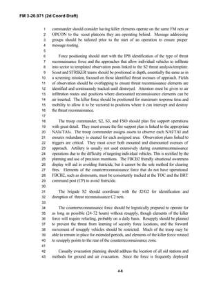 FM 3-20.971 (2d Coord Draft)
4-6
commander should consider having killer elements operate on the same FM nets or1
OPCON to the scout platoons they are operating behind. Message addressing2
groups should be tailored prior to the start of an operation to ensure proper3
message routing.4
5
Force positioning should start with the IPB identification of the type of threat6
reconnaissance force and the approaches that allow individual vehicles to infiltrate7
into sector to templated observation posts linked to the S2 threat analysis/template.8
Scout and STRIKER teams should be positioned in depth, essentially the same as in9
a screening mission, focused on those identified threat avenues of approach. Fields10
of observation should be overlapping to ensure threat reconnaissance elements are11
identified and continuously tracked until destroyed. Attention must be given to air12
infiltration routes and positions where dismounted reconnaissance elements can be13
air inserted. The killer force should be positioned for maximum response time and14
mobility to allow it to be vectored to positions where it can intercept and destroy15
the threat reconnaissance.16
17
The troop commander, S2, S3, and FSO should plan fire support operations18
with great detail. They must ensure the fire support plan is linked to the appropriate19
NAIs/TAIs. The troop commander assigns assets to observe each NAI/TAI and20
ensures redundancy is created for each assigned area. Observation plans linked to21
triggers are critical. They must cover both mounted and dismounted avenues of22
approach. Artillery is usually not used extensively during counterreconnaissance23
operations due to the difficulty of targeting individual vehicles. This is rectified by the24
planning and use of precision munitions. The FBCB2 friendly situational awareness25
display will aid in avoiding fratricide, but it cannot be the sole method for clearing26
fires. Elements of the counterreconnaissance force that do not have operational27
FBCB2, such as dismounts, must be consistently tracked at the TOC and the BRT28
command post (CP) to avoid fratricide.29
30
The brigade S2 should coordinate with the J2/G2 for identification and31
disruption of threat reconnaissance C2 nets.32
33
The counterreconnaissance force should be logistically prepared to operate for34
as long as possible (24-72 hours) without resupply, though elements of the killer35
force will require refueling, probably on a daily basis. Resupply should be planned36
to prevent the threat from learning of security force locations, and the forward37
movement of resupply vehicles should be restricted. Much of the troop may be38
able to remain in place for extended periods, and elements of the killer force rotated39
to resupply points to the rear of the counterreconnaissance zone.40
41
Casualty evacuation planning should address the location of all aid stations and42
methods for ground and air evacuation. Since the force is frequently deployed43
 