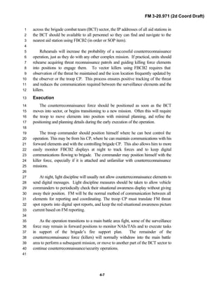 FM 3-20.971 (2d Coord Draft)
4-7
across the brigade combat team (BCT) sector, the IP addresses of all aid stations in1
the BCT should be available to all personnel so they can find and navigate to the2
nearest aid station using FBCB2 (in order or SOP item).3
4
Rehearsals will increase the probability of a successful counterreconnaissance5
operation, just as they do with any other complex mission. If practical, units should6
rehearse acquiring threat reconnaissance patrols and guiding killing force elements7
into positions to engage them. To vector killers using FBCB2 requires that8
observation of the threat be maintained and the icon location frequently updated by9
the observer or the troop CP. This process ensures positive tracking of the threat10
and reduces the communication required between the surveillance elements and the11
killers.12
Execution13
The counterreconnaissance force should be positioned as soon as the BCT14
moves into sector, or begins transitioning to a new mission. Often this will require15
the troop to move elements into position with minimal planning, and refine the16
positioning and planning details during the early execution of the operation.17
18
The troop commander should position himself where he can best control the19
operation. This may be from his CP, where he can maintain communications with his20
forward elements and with the controlling brigade CP. This also allows him to more21
easily monitor FBCB2 displays at night to track forces and to keep digital22
communications flowing to brigade. The commander may position himself with the23
killer force, especially if it is attached and unfamiliar with counterreconnaissance24
missions.25
26
At night, light discipline will usually not allow counterreconnaissance elements to27
send digital messages. Light discipline measures should be taken to allow vehicle28
commanders to periodically check their situational awareness display without giving29
away their position. FM will be the normal method of communication between all30
elements for reporting and coordinating. The troop CP must translate FM threat31
spot reports into digital spot reports, and keep the red situational awareness picture32
current based on FM reporting.33
34
As the operation transitions to a main battle area fight, some of the surveillance35
force may remain in forward positions to monitor NAIs/TAIs and to execute tasks36
in support of the brigade’s fire support plan. The remainder of the37
counterreconnaissance force (killers) will normally withdraw into the main battle38
area to perform a subsequent mission, or move to another part of the BCT sector to39
continue counterreconnaissance/security operations.40
41
 