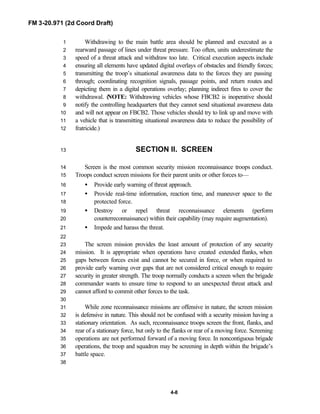 FM 3-20.971 (2d Coord Draft)
4-8
Withdrawing to the main battle area should be planned and executed as a1
rearward passage of lines under threat pressure. Too often, units underestimate the2
speed of a threat attack and withdraw too late. Critical execution aspects include3
ensuring all elements have updated digital overlays of obstacles and friendly forces;4
transmitting the troop’s situational awareness data to the forces they are passing5
through; coordinating recognition signals, passage points, and return routes and6
depicting them in a digital operations overlay; planning indirect fires to cover the7
withdrawal. (NOTE: Withdrawing vehicles whose FBCB2 is inoperative should8
notify the controlling headquarters that they cannot send situational awareness data9
and will not appear on FBCB2. Those vehicles should try to link up and move with10
a vehicle that is transmitting situational awareness data to reduce the possibility of11
fratricide.)12
SECTION II. SCREEN13
Screen is the most common security mission reconnaissance troops conduct.14
Troops conduct screen missions for their parent units or other forces to—15
• Provide early warning of threat approach.16
• Provide real-time information, reaction time, and maneuver space to the17
protected force.18
• Destroy or repel threat reconnaissance elements (perform19
counterreconnaissance) within their capability (may require augmentation).20
• Impede and harass the threat.21
22
The screen mission provides the least amount of protection of any security23
mission. It is appropriate when operations have created extended flanks, when24
gaps between forces exist and cannot be secured in force, or when required to25
provide early warning over gaps that are not considered critical enough to require26
security in greater strength. The troop normally conducts a screen when the brigade27
commander wants to ensure time to respond to an unexpected threat attack and28
cannot afford to commit other forces to the task.29
30
While zone reconnaissance missions are offensive in nature, the screen mission31
is defensive in nature. This should not be confused with a security mission having a32
stationary orientation. As such, reconnaissance troops screen the front, flanks, and33
rear of a stationary force, but only to the flanks or rear of a moving force. Screening34
operations are not performed forward of a moving force. In noncontiguous brigade35
operations, the troop and squadron may be screening in depth within the brigade’s36
battle space.37
38
 