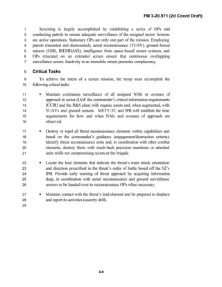 FM 3-20.971 (2d Coord Draft)
4-9
Screening is largely accomplished by establishing a series of OPs and1
conducting patrols to ensure adequate surveillance of the assigned sector. Screens2
are active operations. Stationary OPs are only one part of the mission. Employing3
patrols (mounted and dismounted), aerial reconnaissance (TUAV), ground-based4
sensors (GSR, IREMBASS), intelligence from space-based sensor systems, and5
OPs relocated on an extended screen ensure that continuous overlapping6
surveillance occurs. Inactivity in an immobile screen promotes complacency.7
Critical Tasks8
To achieve the intent of a screen mission, the troop must accomplish the9
following critical tasks:10
• Maintain continuous surveillance of all assigned NAIs or avenues of11
approach in sector (IAW the commander’s critical information requirements12
[CCIR] and the R&S plan) with organic assets and, when augmented, with13
TUAVs and ground sensors. METT-TC and IPB will establish the time14
requirements for how and when NAIs and avenues of approach are15
observed.16
• Destroy or repel all threat reconnaissance elements within capabilities and17
based on the commander’s guidance (engagement/destruction criteria).18
Identify threat reconnaissance units and, in coordination with other combat19
elements, destroy them with reach-back precision munitions or attached20
units while not compromising scouts or the brigade.21
• Locate the lead elements that indicate the threat’s main attack orientation22
and direction prescribed in the threat’s order of battle based off the S2’s23
IPB. Provide early warning of threat approach by acquiring information24
deep, in coordination with aerial reconnaissance and ground surveillance25
sensors to be handed over to reconnaissance OPs when necessary.26
• Maintain contact with the threat’s lead element and be prepared to displace27
and report its activities (security drill).28
29
 