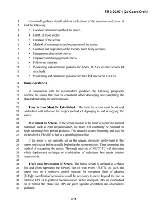FM 3-20.971 (2d Coord Draft)
4-11
Command guidance should address each phase of the operation and cover at1
least the following:2
• Location/orientation/width of the screen.3
• Depth of troop sector.4
• Duration of the screen.5
• Method of movement to and occupation of the screen.6
• Location and disposition of the friendly force being screened.7
• Engagement/destruction criteria.8
• Displacement/disengagement criteria.9
• Follow-on missions.10
• Positioning and orientation guidance for GSRs, TUAVs, or other sensors (if11
attached).12
• Positioning and orientation guidance for the FIST and /or STRIKERs.13
Considerations14
15
In conjunction with the commander’s guidance, the following paragraphs16
describe the issues that must be considered when developing and completing the17
plan and executing the screen mission.18
19
Time Screen Must Be Established. The time the screen must be set and20
established will influence the troop’s method of deploying to and occupying the21
screen.22
23
Movement to Screen. If the screen mission is the result of a previous tactical24
maneuver such as zone reconnaissance, the troop will essentially be postured to25
begin screening from present positions. This situation occurs frequently, and may be26
the result of a FRAGO to halt at a specified phase line.27
If the troop is not currently set on the screen, obviously deployment to the28
screen must occur before actually beginning the screen mission. Time determines the29
method of occupying the screen. Thorough analysis of METT-TC will determine30
which deployment technique or combination of techniques best meets mission31
requirements.32
33
Trace and Orientation of Screen. The initial screen is depicted as a phase34
line and often represents the forward line of own troops (FLOT). As such, the35
screen may be a restrictive control measure for movement (limit of advance36
[LOA]); coordination/permission would be necessary to move beyond the line to37
establish OPs or to perform reconnaissance. When occupied, OPs are established38
on or behind the phase line. OPs are given specific orientation and observation39
guidance.40
 