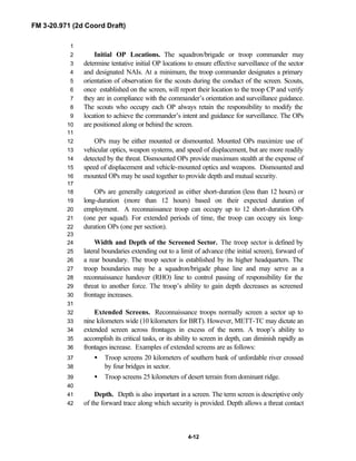 FM 3-20.971 (2d Coord Draft)
4-12
1
Initial OP Locations. The squadron/brigade or troop commander may2
determine tentative initial OP locations to ensure effective surveillance of the sector3
and designated NAIs. At a minimum, the troop commander designates a primary4
orientation of observation for the scouts during the conduct of the screen. Scouts,5
once established on the screen, will report their location to the troop CP and verify6
they are in compliance with the commander’s orientation and surveillance guidance.7
The scouts who occupy each OP always retain the responsibility to modify the8
location to achieve the commander’s intent and guidance for surveillance. The OPs9
are positioned along or behind the screen.10
11
OPs may be either mounted or dismounted. Mounted OPs maximize use of12
vehicular optics, weapon systems, and speed of displacement, but are more readily13
detected by the threat. Dismounted OPs provide maximum stealth at the expense of14
speed of displacement and vehicle-mounted optics and weapons. Dismounted and15
mounted OPs may be used together to provide depth and mutual security.16
17
OPs are generally categorized as either short-duration (less than 12 hours) or18
long-duration (more than 12 hours) based on their expected duration of19
employment. A reconnaissance troop can occupy up to 12 short-duration OPs20
(one per squad). For extended periods of time, the troop can occupy six long-21
duration OPs (one per section).22
23
Width and Depth of the Screened Sector. The troop sector is defined by24
lateral boundaries extending out to a limit of advance (the initial screen), forward of25
a rear boundary. The troop sector is established by its higher headquarters. The26
troop boundaries may be a squadron/brigade phase line and may serve as a27
reconnaissance handover (RHO) line to control passing of responsibility for the28
threat to another force. The troop’s ability to gain depth decreases as screened29
frontage increases.30
31
Extended Screens. Reconnaissance troops normally screen a sector up to32
nine kilometers wide (10 kilometers for BRT). However, METT-TC may dictate an33
extended screen across frontages in excess of the norm. A troop’s ability to34
accomplish its critical tasks, or its ability to screen in depth, can diminish rapidly as35
frontages increase. Examples of extended screens are as follows:36
• Troop screens 20 kilometers of southern bank of unfordable river crossed37
by four bridges in sector.38
• Troop screens 25 kilometers of desert terrain from dominant ridge.39
40
Depth. Depth is also important in a screen. The term screen is descriptive only41
of the forward trace along which security is provided. Depth allows a threat contact42
 