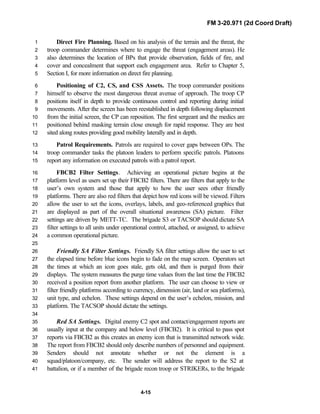 FM 3-20.971 (2d Coord Draft)
4-15
Direct Fire Planning. Based on his analysis of the terrain and the threat, the1
troop commander determines where to engage the threat (engagement areas). He2
also determines the location of BPs that provide observation, fields of fire, and3
cover and concealment that support each engagement area. Refer to Chapter 5,4
Section I, for more information on direct fire planning.5
Positioning of C2, CS, and CSS Assets. The troop commander positions6
himself to observe the most dangerous threat avenue of approach. The troop CP7
positions itself in depth to provide continuous control and reporting during initial8
movements. After the screen has been reestablished in depth following displacement9
from the initial screen, the CP can reposition. The first sergeant and the medics are10
positioned behind masking terrain close enough for rapid response. They are best11
sited along routes providing good mobility laterally and in depth.12
Patrol Requirements. Patrols are required to cover gaps between OPs. The13
troop commander tasks the platoon leaders to perform specific patrols. Platoons14
report any information on executed patrols with a patrol report.15
FBCB2 Filter Settings. Achieving an operational picture begins at the16
platform level as users set up their FBCB2 filters. There are filters that apply to the17
user’s own system and those that apply to how the user sees other friendly18
platforms. There are also red filters that depict how red icons will be viewed. Filters19
allow the user to set the icons, overlays, labels, and geo-referenced graphics that20
are displayed as part of the overall situational awareness (SA) picture. Filter21
settings are driven by METT-TC. The brigade S3 or TACSOP should dictate SA22
filter settings to all units under operational control, attached, or assigned, to achieve23
a common operational picture.24
25
Friendly SA Filter Settings. Friendly SA filter settings allow the user to set26
the elapsed time before blue icons begin to fade on the map screen. Operators set27
the times at which an icon goes stale, gets old, and then is purged from their28
displays. The system measures the purge time values from the last time the FBCB229
received a position report from another platform. The user can choose to view or30
filter friendly platforms according to currency, dimension (air, land or sea platforms),31
unit type, and echelon. These settings depend on the user’s echelon, mission, and32
platform. The TACSOP should dictate the settings.33
34
Red SA Settings. Digital enemy C2 spot and contact/engagement reports are35
usually input at the company and below level (FBCB2). It is critical to pass spot36
reports via FBCB2 as this creates an enemy icon that is transmitted network wide.37
The report from FBCB2 should only describe numbers of personnel and equipment.38
Senders should not annotate whether or not the element is a39
squad/platoon/company, etc. The sender will address the report to the S2 at40
battalion, or if a member of the brigade recon troop or STRIKERs, to the brigade41
 
