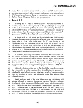 FM 3-20.971 (2d Coord Draft)
4-17
screen. A zone reconnaissance is appropriate when time is available and information1
about the threat or terrain is unknown. Again, maximum use of the additional assets2
(TUAVs and ground sensors) during the reconnaissance and screen is a must.3
Refer to Chapter 3 for greater detail on zone reconnaissance.4
Security Drill5
A security drill is a series of rehearsed actions a platoon or troop takes to6
maintain contact with the advancing threat force throughout the depth of its assigned7
sector (IAW commander’s guidance). It is used when collapsing the screen to8
subsequent OP positions or when transitioning from a screen mission to a delay or9
defend mission. These displacement criteria are established in the commander’s10
guidance and OPORD and must be clearly understood at all echelons.11
At platoon level, OPs gain contact with the threat main body, then report and12
prepare to displace to a subsequent position. When the threat force reaches the OP13
break point or trigger point (point where the OP must displace or his14
position/movement will compromise him to the threat), the OP passes off the15
responsibility to track the threat to another OP in depth. The platoon displaces its16
OPs to subsequent positions in depth while maintaining contact with the threat. If17
attached, TUAVs and ground sensors enhance the ability of the troop to maintain18
contact without compromising the ground scouts.19
At troop level, the security drill combines the collapse of the initial screen with20
the actions of the antitank section (Javelin sections within the platoons) or attached21
AT/MGS or tank/mechanized sections/platoons from the brigade. Recce or scout22
platoons may perform platoon security drills initially, consolidating some or all of23
their combat power at a battle position to aid execution of a troop-level24
engagement. This is based on engagement/disengagement criteria and METT-TC.25
Additionally, the troop mortars and the fires from higher tremendously enhance26
the troop’s ability to conduct security drills. A detailed indirect fire plan must be27
established to assist in the displacement of the troop. A cache of mortar ammunition28
must be considered at primary and subsequent mortar firing positions. Fires29
rehearsal is a must.30
Security drills are some of the more difficult tasks the troop/platoons will31
execute. Rehearsals are paramount for successful execution. The security drill must32
be rehearsed without augmentation (displacement in contact) and with augmentation33
from TUAV and ground sensors that may allow displacement out of contact. As the34
TUAVs maintain contact, the troop conducts the security drill out of contact. If the35
troop is augmented with AT/MGS, it is also necessary for the troop and36
reconnaissance platoons to rehearse the hunter-killer techniques with the scouts or37
TUAVs acquiring threat targets and handing off these targets to the killing systems.38
 