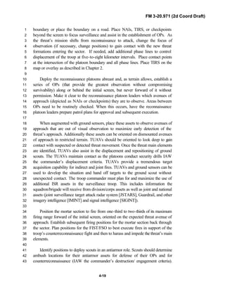 FM 3-20.971 (2d Coord Draft)
4-19
boundary or place the boundary on a road. Place NAIs, TIRS, or checkpoints1
beyond the screen to focus surveillance and assist in the establishment of OPs. As2
the threat’s mission shifts from reconnaissance to attack, change the focus of3
observation (if necessary, change positions) to gain contact with the new threat4
formations entering the sector. If needed, add additional phase lines to control5
displacement of the troop at five-to-eight kilometer intervals. Place contact points6
at the intersection of the platoon boundary and all phase lines. Place TIRS on the7
map or overlay as described in Chapter 2.8
9
Deploy the reconnaissance platoons abreast and, as terrain allows, establish a10
series of OPs (that provide the greatest observation without compromising11
survivability) along or behind the initial screen, but never forward of it without12
permission. Make it clear to the reconnaissance platoon leaders which avenues of13
approach (depicted as NAIs or checkpoints) they are to observe. Areas between14
OPs need to be routinely checked. When this occurs, have the reconnaissance15
platoon leaders prepare patrol plans for approval and subsequent execution.16
17
When augmented with ground sensors, place these assets to observe avenues of18
approach that are out of visual observation to maximize early detection of the19
threat’s approach. Additionally these assets can be oriented on dismounted avenues20
of approach in restricted terrain. TUAVs should be oriented to look deep to gain21
contact with suspected or detected threat movement. Once the threat main elements22
are identified, TUAVs also assist in the displacement and repositioning of ground23
scouts. The TUAVs maintain contact as the platoons conduct security drills IAW24
the commander’s displacement criteria. TUAVs provide a tremendous target25
acquisition capability for indirect and joint fires. TUAVs and ground sensors can be26
used to develop the situation and hand off targets to the ground scout without27
unexpected contact. The troop commander must plan for and maximize the use of28
additional ISR assets in the surveillance troop. This includes information the29
squadron/brigade will receive from division/corps assets as well as joint and national30
assets (joint surveillance target attack radar system [JSTARS], Guardrail, and other31
imagery intelligence [IMINT] and signal intelligence [SIGINT]).32
33
Position the mortar section to fire from one-third to two-thirds of its maximum34
firing range forward of the initial screen, oriented on the expected threat avenue of35
approach. Establish subsequent firing positions for the mortar section back through36
the sector. Plan positions for the FIST/FSO to best execute fires in support of the37
troop’s counterreconnaissance fight and then to harass and impede the threat’s main38
elements.39
40
Identify positions to deploy scouts in an antiarmor role. Scouts should determine41
ambush locations for their antiarmor assets for defense of their OPs and for42
counterreconnaissance (IAW the commander’s destruction/ engagement criteria).43
 