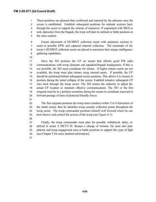 FM 3-20.971 (2d Coord Draft)
4-20
These positions are planned then confirmed and reported by the platoons once the1
screen is established. Establish subsequent positions for antitank sections back2
through the sector to support the scheme of maneuver. If augmented with MGS or3
tank platoon(s) from the brigade, the troop will plan its ambush or battle positions in4
the same manner.5
Ensure placement of HUMINT collection assets with antiarmor sections to6
assist in possible EPW and captured materiel collection. The remainder of the7
troop’s HUMINT collection assets are placed to maximize their unique intelligence-8
gathering capabilities.9
10
Have the XO position the CP on terrain that affords good FM radio11
communications with troop elements and squadron/brigade headquarters. If this is12
not possible, the XO must coordinate for retrans. If higher retrans assets are not13
available, the troop must plan retrans using internal assets. If possible, the CP14
should be positioned behind subsequent screen positions. This allows it to remain in15
position during the initial collapse of the screen. Establish tentative subsequent CP16
sites back through the troop sector. The XO retains the authority to adjust the17
actual CP location to maintain effective communications. The XO or the first18
sergeant must be in a position sometime during the screen to coordinate rearward or19
forward passage of lines of protected friendly forces.20
21
The first sergeant positions the troop trains (medics) within 5 to 8 kilometers of22
the initial screen, then he identifies troop casualty collection points throughout the23
troop sector. The troop commander positions himself well forward where he can24
best observe and control the actions of the troop (see Figure 4-3).25
26
Finally, the troop commander must plan for possible withdrawal, delay, or27
defend in sector if METT-TC dictates a change of mission. He must also plan28
platoon and troop engagement area or battle positions to support this type of fight29
(see Chapter 5 for more detailed information).30
31
 