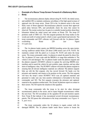 FM 3-20.971 (2d Coord Draft)
4-22
Example of a Recce Troop Screen Forward of a Stationary Main1
Body2
The reconnaissance platoons deploy abreast along PL NATE, the initial screen,3
and establish OPs to maintain continuous surveillance of the high-speed avenues of4
approach into the troop sector. Route 220 in the 1st platoon sector is the most5
likely route of threat approach. Reconnaissance platoons execute their approved6
patrol plans between OPs, and periodically check the areas that cannot be7
observed. The mortar section lays its guns in a centrally located position about three8
kilometers behind the initial screen and orients on Route 220. The troop CP9
positions south of TIRS A21. The first sergeant positions the troop medics in the10
woods just north of contact point 8, which is near a good lateral road network. The11
troop commander and FIST collocate well forward with the 1st platoon leader,12
overlooking Route 220 (see Figure13
4-4, part one).14
15
The 1st platoon leader reports one BRDM bounding across the open terrain,16
moving southwest astride Route 220 about 2,000 meters east of PL NATE. He17
maintains contact with the patrol as it crosses PL NATE and enters the troop18
sector. The troop commander orders 1st platoon to attack the patrol by direct fire.19
The 1st platoon AT team waits until the BRDM is in range then ambushes it. The20
vehicle is hit and damaged. The 1st platoon leader sends the platoon sergeant and21
the platoon sergeant’s HUMINT collector to capture the surviving BRDM crew22
members and to search the vehicle for unit symbols, maps, sketches, and any other23
items of intelligence value. The HUMINT collector will assist the platoon sergeant in24
ensuring that all relevant intelligence materials are collected. The platoon sergeant25
links up with the first sergeant, who has moved forward. He hands over the26
prisoners and material, and returns to his position on the screen. The first sergeant27
will have the troop’s senior HUMINT NCO scan all captured materials and28
personnel to make sure any time-sensitive information is forwarded to the troop29
commander and XO. The first sergeant evacuates the prisoners and captured30
material to the squadron combat trains. The 2d and 3d platoons report no contact in31
their sectors. The XO reports the situation to the squadron.32
33
The troop commander tells the troop to be alert for other divisional34
reconnaissance patrols in the sector, and to expect brigade reconnaissance within35
the next hour. The XO eavesdrops on the squadron OI net and monitors reports36
from Troop B that indicate it has encountered several divisional reconnaissance37
patrols. The XO passes this information to the troop commander (see Figure 4-38
4, part two).39
40
The troop commander orders the 3d platoon to regain contact with the41
damaged BRDM. The 3d platoon leader sends Bravo section to locate the42
 