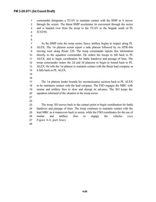 FM 3-20.971 (2d Coord Draft)
4-26
commander designates a TUAV to maintain contact with the BMP as it moves1
through the screen. The threat BMP accelerates its movement through the sector2
and is handed over from the troop to the TUAV to the brigade south of PL3
JUSTIN.4
5
6
As the BMP exits the troop sector, heavy artillery begins to impact along PL7
ALEX. The 1st platoon scouts report a tank platoon followed by six BTR-60s8
moving west along Route 220. The troop commander reports this information9
directly to the squadron commander. He orders the troops to fall back to PL10
ALEX, and to begin coordination for battle handover and passage of lines. The11
troop commander orders the 2d and 3d platoons to begin to bound back to PL12
ALEX. He tells the 1st platoon to maintain contact with the threat lead company as13
it falls back to PL ALEX.14
15
16
The 1st platoon leader bounds his reconnaissance sections back to PL ALEX17
as he maintains contact with the lead company. The FSO engages the MRC with18
mortar and artillery fires to slow and disrupt its advance. The XO keeps the19
squadron informed of the situation in the troop sector.20
21
22
The troop XO moves back to the contact point to begin coordination for battle23
handover and passage of lines. The troop continues to maintain contact with the24
lead MRC as it maneuvers back in sector, while the FSO coordinates for the use of25
mortar and artillery fires to engage the vehicles (see26
Figure 4-4, part four).27
28
 