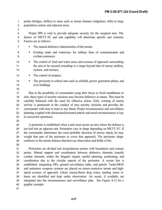 FM 3-20.971 (2d Coord Draft)
4-37
points (bridges, defiles) to areas such as terrain features (ridgelines, hills) to large1
population centers and adjacent areas.2
3
Proper IPB is vital to provide adequate security for the assigned area. The4
factors of METT-TC and unit capability will determine specific unit missions.5
Factors are as follows:6
• The natural defensive characteristics of the terrain.7
• Existing roads and waterways for military lines of communication and8
civilian commerce.9
• The control of land and water areas and avenues of approach surrounding10
the area to be secured extending to a range beyond that of enemy artillery,11
rockets, and mortars.12
• The control of airspace.13
• The proximity to critical sites such as airfields, power generation plants, and14
civic buildings.15
16
Due to the possibility of commanders tying their forces to fixed installations or17
sites, these types of security missions may become defensive in nature. This must be18
carefully balanced with the need for offensive action. Early warning of enemy19
activity is paramount in the conduct of area security missions and provides the20
commander with time to react to any threat. Proper reconnaissance and surveillance21
planning coupled with dismounted/mounted patrols and aerial reconnaissance is key22
to successful operations.23
24
A perimeter is established when a unit must secure an area where the defense is25
not tied into an adjacent unit. Perimeters vary in shape depending on METT-TC. If26
the commander determines the most probable direction of enemy attack, he may27
weight that part of the perimeter to cover that approach. The perimeter shape28
conforms to the terrain features that best use observation and fields of fire.29
30
Perimeters are divided into troop/platoon sectors with boundaries and contact31
points. Mutual support and coordination between defensive elements (usually32
combat elements within the brigade) require careful planning, positioning, and33
coordination due to the circular aspects of the perimeter. A screen line is34
established, integrating OPs, ground surveillance radar, and patrols. Tanks/MGS35
and antiarmor weapons systems are placed on armor-restrictive terrain and high-36
speed avenues of approach. Likely enemy/threat drop zones, landing zones or37
bases are identified and kept under observation. Air assets, if available, are38
integrated into the reconnaissance and surveillance plan. See Figure 4-12 for a39
graphic example.40
41
 