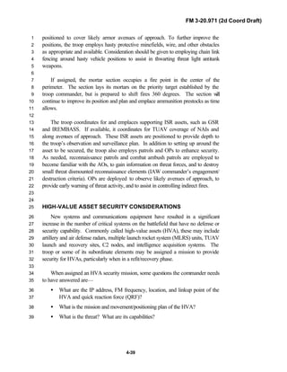 FM 3-20.971 (2d Coord Draft)
4-39
positioned to cover likely armor avenues of approach. To further improve the1
positions, the troop employs hasty protective minefields, wire, and other obstacles2
as appropriate and available. Consideration should be given to employing chain link3
fencing around hasty vehicle positions to assist in thwarting threat light antitank4
weapons.5
6
If assigned, the mortar section occupies a fire point in the center of the7
perimeter. The section lays its mortars on the priority target established by the8
troop commander, but is prepared to shift fires 360 degrees. The section will9
continue to improve its position and plan and emplace ammunition prestocks as time10
allows.11
12
The troop coordinates for and emplaces supporting ISR assets, such as GSR13
and IREMBASS. If available, it coordinates for TUAV coverage of NAIs and14
along avenues of approach. These ISR assets are positioned to provide depth to15
the troop’s observation and surveillance plan. In addition to setting up around the16
asset to be secured, the troop also employs patrols and OPs to enhance security.17
As needed, reconnaissance patrols and combat ambush patrols are employed to18
become familiar with the AOs, to gain information on threat forces, and to destroy19
small threat dismounted reconnaissance elements (IAW commander’s engagement/20
destruction criteria). OPs are deployed to observe likely avenues of approach, to21
provide early warning of threat activity, and to assist in controlling indirect fires.22
23
24
HIGH-VALUE ASSET SECURITY CONSIDERATIONS25
New systems and communications equipment have resulted in a significant26
increase in the number of critical systems on the battlefield that have no defense or27
security capability. Commonly called high-value assets (HVA), these may include28
artillery and air defense radars, multiple launch rocket system (MLRS) units, TUAV29
launch and recovery sites, C2 nodes, and intelligence acquisition systems. The30
troop or some of its subordinate elements may be assigned a mission to provide31
security for HVAs, particularly when in a refit/recovery phase.32
33
When assigned an HVA security mission, some questions the commander needs34
to have answered are—35
• What are the IP address, FM frequency, location, and linkup point of the36
HVA and quick reaction force (QRF)?37
• What is the mission and movement/positioning plan of the HVA?38
• What is the threat? What are its capabilities?39
 