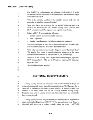 FM 3-20.971 (2d Coord Draft)
4-40
• Can the HVA be easily detected and subjected to indirect fires? If so, the1
security force needs to consider its own survivability and maintain adequate2
standoff from the HVA.3
• What is the expected duration of the security mission, and who will4
determine security force change of mission?5
• What other forces are in the area that can assist if needed or need to be6
aware of the presence of the HVA and the security force? Consider other7
HVA security forces, MPs, engineers, and logistics base clusters.8
• Is there a QRF? If so, consider the following:9
- Current location and time required to reinforce.10
- Unit’s capabilities.11
- Graphic control measures (including restrictive fire measures).12
• Are there any triggers to leave the security mission to enter the close fight?13
Is there an implied reserve mission for the security force?14
• What is the mission/movement plan for the parent unit of the security force?15
The security force needs to maintain situational awareness on the parent16
force to facilitate linkup or to react to orders to join the close fight.17
• Who will be the security force’s higher headquarters (brigade, squadron,18
HVA headquarters)? What are its IP address, location, FM frequency,19
movement plan?20
• Who provides logistical security?21
22
23
SECTION IV. CONVOY SECURITY24
25
Convoy security missions are conducted when insufficient friendly forces are26
available to continuously secure lines of communication in an AO. They may also be27
conducted in conjunction with route security missions. A convoy security force28
operates to the front, flanks, and rear of a convoy element moving along a29
designated route. Convoy security missions are offensive in nature and orient on the30
force being protected.31
32
Convoy security missions are performed by the entire troop with augmentation33
unless performed under permissive METT-TC. The reconnaissance troop should be34
reinforced with engineers to reduce obstacles along the route. METT-TC35
 