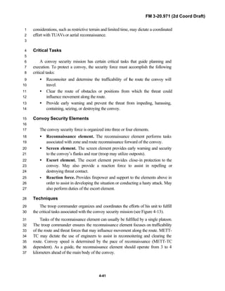 FM 3-20.971 (2d Coord Draft)
4-41
considerations, such as restrictive terrain and limited time, may dictate a coordinated1
effort with TUAVs or aerial reconnaissance.2
3
Critical Tasks4
5
A convoy security mission has certain critical tasks that guide planning and6
execution. To protect a convoy, the security force must accomplish the following7
critical tasks:8
• Reconnoiter and determine the trafficability of the route the convoy will9
travel.10
• Clear the route of obstacles or positions from which the threat could11
influence movement along the route.12
• Provide early warning and prevent the threat from impeding, harassing,13
containing, seizing, or destroying the convoy.14
Convoy Security Elements15
16
The convoy security force is organized into three or four elements.17
• Reconnaissance element. The reconnaissance element performs tasks18
associated with zone and route reconnaissance forward of the convoy.19
• Screen element. The screen element provides early warning and security20
to the convoy’s flanks and rear (troop may utilize outposts).21
• Escort element. The escort element provides close-in protection to the22
convoy. May also provide a reaction force to assist in repelling or23
destroying threat contact.24
• Reaction force. Provides firepower and support to the elements above in25
order to assist in developing the situation or conducting a hasty attack. May26
also perform duties of the escort element.27
Techniques28
The troop commander organizes and coordinates the efforts of his unit to fulfill29
the critical tasks associated with the convoy security mission (see Figure 4-13).30
Tasks of the reconnaissance element can usually be fulfilled by a single platoon.31
The troop commander ensures the reconnaissance element focuses on trafficability32
of the route and threat forces that may influence movement along the route. METT-33
TC may dictate the use of engineers to assist in reconnoitering and clearing the34
route. Convoy speed is determined by the pace of reconnaissance (METT-TC35
dependent). As a guide, the reconnaissance element should operate from 3 to 436
kilometers ahead of the main body of the convoy.37
 