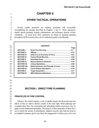 FM 3-20.971 (2d Coord Draft)
5-1
CHAPTER 51
2
OTHER TACTICAL OPERATIONS3
4
5
Several combat operations are routinely associated with successfully6
accomplishing the missions described in Chapters 3 and 4. These operations7
require special planning, training considerations, and techniques because of their8
complexity. At troop level, these operations are based on standing operating9
procedures (SOP) to ensure they can be conducted quickly and efficiently.10
11
CONTENTS12
Page13
SECTION I. Direct Fire Planning....................................................5-114
SECTION II. Offense........................................................................5-1215
SECTION III. Defend as an Economy of Force .................................5-2116
SECTION IV. Tactical Road Marches................................................5-4517
SECTION V. Assembly Areas...........................................................5-4918
SECTION VI. Reconnaissance Handover..........................................5-5319
SECTION VII. Linkup Operations.......................................................5-5620
SECTION VIII Battle Handover and Passage of Lines.......................5-6321
SECTION IX. Covert Breach Operations...........................................5-7022
SECTION X. Target Acquisition.......................................................5-7123
SECTION XI. NBC Defensive Operations..........................................5-7624
25
26
27
28
SECTION I. DIRECT FIRE PLANNING29
30
31
PRINCIPLES OF FIRE CONTROL32
33
Effective fire control requires a unit to rapidly acquire the threat and mass the34
effects of fires to achieve decisive results in the close fight. When planning and35
executing direct fires, the commander and subordinate leaders must know how to36
apply several fundamental principles. The purpose of these principles of direct fire is37
not to restrict the actions of subordinates. Applied correctly, they help the troop to38
accomplish its primary goal in any direct fire engagement: to bothacquire first and39
 