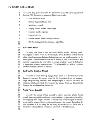 FM 3-20.971 (2d Coord Draft)
5-2
shoot first; they give subordinates the freedom to act quickly upon acquisition of1
the threat. This discussion focuses on the following principles:2
• Mass the effects of fire.3
• Destroy the greatest threat first.4
• Avoid target overkill.5
• Employ the best weapon for the target.6
• Minimize friendly exposure.7
• Prevent fratricide.8
• Plan for extreme limited visibility conditions.9
• Develop contingencies for diminished capabilities.10
11
Mass the Effects12
13
The troop must mass its fires to achieve decisive results. Massing entails14
focusing fires at critical points and distributing the effects. Leaders at each level must15
utilize control measures and other techniques to control and rapidly mass fires at the16
desired point. Random application of fires is unlikely to have a decisive effect. For17
example, concentrating the troop’s fires at a single target may ensure its destruction18
or suppression; however, that fire control COA will probably not achieve a decisive19
effect on the threat formation or position.20
Destroy the Greatest Threat21
22
The order in which the troop engages threat forces is in direct relation to the23
danger they present. The danger posed by the threat depends on his weapons,24
range, and positioning. Presented with multiple targets, a unit will, in almost all25
situations, initially concentrate fires to destroy the greatest threat, and then distribute26
fires over the remainder of the threat force.27
28
Avoid Target Overkill29
30
Use only the amount of fire required to achieve necessary effects. Target31
overkill wastes ammunition and ties up weapons that are better employed acquiring32
and engaging other targets. The idea of having every weapon engage a different33
target must be tempered by the requirement to destroy the greatest threats first. In34
most situations it is necessary for the troop to overwhelm the threat with a35
tremendous volume of fire to compensate for its lack of direct fire assets.36
37
 