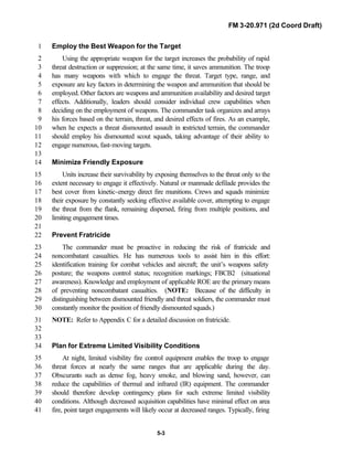 FM 3-20.971 (2d Coord Draft)
5-3
Employ the Best Weapon for the Target1
Using the appropriate weapon for the target increases the probability of rapid2
threat destruction or suppression; at the same time, it saves ammunition. The troop3
has many weapons with which to engage the threat. Target type, range, and4
exposure are key factors in determining the weapon and ammunition that should be5
employed. Other factors are weapons and ammunition availability and desired target6
effects. Additionally, leaders should consider individual crew capabilities when7
deciding on the employment of weapons. The commander task organizes and arrays8
his forces based on the terrain, threat, and desired effects of fires. As an example,9
when he expects a threat dismounted assault in restricted terrain, the commander10
should employ his dismounted scout squads, taking advantage of their ability to11
engage numerous, fast-moving targets.12
13
Minimize Friendly Exposure14
Units increase their survivability by exposing themselves to the threat only to the15
extent necessary to engage it effectively. Natural or manmade defilade provides the16
best cover from kinetic-energy direct fire munitions. Crews and squads minimize17
their exposure by constantly seeking effective available cover, attempting to engage18
the threat from the flank, remaining dispersed, firing from multiple positions, and19
limiting engagement times.20
21
Prevent Fratricide22
The commander must be proactive in reducing the risk of fratricide and23
noncombatant casualties. He has numerous tools to assist him in this effort:24
identification training for combat vehicles and aircraft; the unit’s weapons safety25
posture; the weapons control status; recognition markings; FBCB2 (situational26
awareness). Knowledge and employment of applicable ROE are the primary means27
of preventing noncombatant casualties. (NOTE: Because of the difficulty in28
distinguishing between dismounted friendly and threat soldiers, the commander must29
constantly monitor the position of friendly dismounted squads.)30
NOTE: Refer to Appendix C for a detailed discussion on fratricide.31
32
33
Plan for Extreme Limited Visibility Conditions34
At night, limited visibility fire control equipment enables the troop to engage35
threat forces at nearly the same ranges that are applicable during the day.36
Obscurants such as dense fog, heavy smoke, and blowing sand, however, can37
reduce the capabilities of thermal and infrared (IR) equipment. The commander38
should therefore develop contingency plans for such extreme limited visibility39
conditions. Although decreased acquisition capabilities have minimal effect on area40
fire, point target engagements will likely occur at decreased ranges. Typically, firing41
 